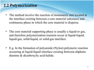 2.2 Polymerization

 • The method involve the reaction of monomeric unit located at
   the interface existing between a core material substance and
   continuous phase in which the core material is disperse.

 • The core material supporting phase is usually a liquid or gas,
   and therefore polymerization reaction occur at liquid-liquid,
   liquid-gas, solid-liquid, or solid-gas interface.

 • E.g. In the formation of polyamide (Nylon) polymeric reaction
   occurring at liquid-liquid interface existing between aliphatic
   diamine & dicarboxylic acid halide.


                                                                    14
 