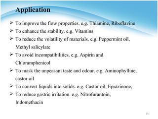 Application
 To improve the flow properties. e.g. Thiamine, Riboflavine
 To enhance the stability. e.g. Vitamins
 To reduce the volatility of materials. e.g. Peppermint oil,
   Methyl salicylate
 To avoid incompatibilities. e.g. Aspirin and
   Chloramphenicol
 To mask the unpeasant taste and odour. e.g. Aminophylline,
   castor oil
 To convert liquids into solids. e.g. Castor oil, Eprazinone,
 To reduce gastric irritation. e.g. Nitrofurantoin,
   Indomethacin

                                                                 15
 