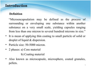 Introduction
   Definition
  “Microencapsulation may be defined as the process of
  surrounding or enveloping one substance within another
  substance on a very small scale, yielding capsules ranging
  from less than one micron to several hundred microns in size.”
• It is mean of applying thin coating to small particle of solid or
  droplet of liquid & dispersion.
• Particle size: 50-5000 micron.
• 2 phases: a) Core material
             b) Coating material
• Also known as microcapsule, microsphere, coated granules,
  pellets.                                                3
 