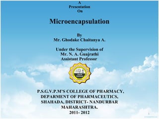 A
             Presentation
                  On

    Microencapsulation
                By
      Mr. Ghodake Chaitanya A.

       Under the Supervision of
         Mr. N. A. Guajrathi
         Assistant Professor




P.S.G.V.P.M’S COLLEGE OF PHARMACY,
  DEPARMENT OF PHARMACEUTICS,
  SHAHADA, DISTRICT- NANDURBAR
           MAHARASHTRA.
               2011- 2012            1
 