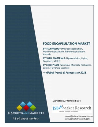 FOOD ENCAPSULATION MARKET
BY TECHNOLOGY (Microencapsulation,
Macroencapsulation, Nanoencapsulation,
Hybrid)
BY SHELL MATERIALS (Hydrocolloids, Lipids,
Polymers, Melts)
BY CORE PHASE (Vitamins, Minerals, Probiotics,
Colors, Flavors & Essence)
— Global Trends & Forecasts to 2018
contact@jsbmarketresearch.com
www.jsbmarketresearch.com
Marketed & Promoted By :
 