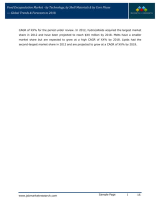 Food Encapsulation Market - by Technology, by Shell Materials & by Core Phase
— Global Trends & Forecasts to 2018.
CAGR of XX% for the period under review. In 2012, hydrocolloids acquired the largest market
share in 2012 and have been projected to reach $XX million by 2018. Melts have a smaller
market share but are expected to grow at a high CAGR of XX% by 2018. Lipids had the
second-largest market share in 2012 and are projected to grow at a CAGR of XX% by 2018.
Sample Page | 15www.jsbmarketresearch.com
 