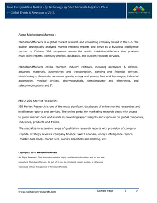 Food Encapsulation Market - by Technology, by Shell Materials & by Core Phase
— Global Trends & Forecasts to 2018.
MarketsandMarkets is a global market research and consulting company based in the U.S. We
publish strategically analyzed market research reports and serve as a business intelligence
partner to Fortune 500 companies across the world. MarketsandMarkets also provides
multi-client reports, company profiles, databases, and custom research services.
MarketsandMarkets covers fourteen industry verticals, including aerospace & defence,
advanced materials, automotives and transportation, banking and financial services,
biotechnology, chemicals, consumer goods, energy and power, food and beverages, industrial
automation, medical devices, pharmaceuticals, semiconductor and electronics, and
telecommunications and IT.
Copyright © 2014 Marketsand Markets
All Rights Reserved. This document contains highly confidential information and is the sole
property of MarketsandMarkets. No part of it may be circulated, copied, quoted, or otherwise
reproduced without the approval of MarketsandMarkets.
Sample Page | 2
About MarketsandMarkets :
About JSB Market Research :
JSB Market Research is one of the most significant databases of online market researches and
intelligence reports and services. The online portal for marketing research deals with access
to global market data and assists in providing expert insights and exposure on global companies,
industries, products and trends.
We specialize in extensive range of qualitative research reports with provision of company
reports, strategy reviews, company finance, SWOT analysis, energy intelligence reports,
market data book, market size, survey snapshots and briefing, etc.
www.jsbmarketresearch.com
 
