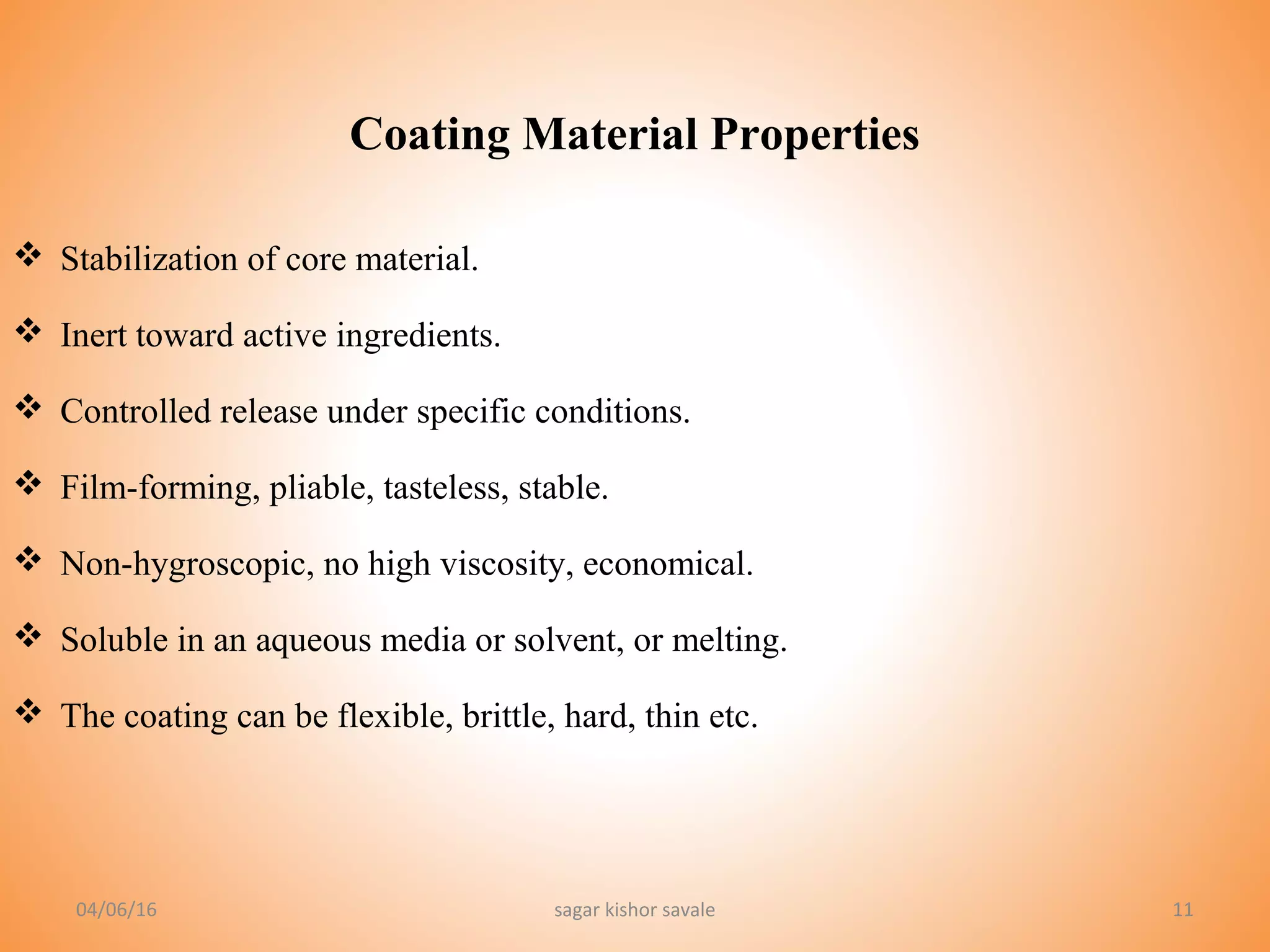 1111
 Stabilization of core material.
 Inert toward active ingredients.
 Controlled release under specific conditions.
 Film-forming, pliable, tasteless, stable.
 Non-hygroscopic, no high viscosity, economical.
 Soluble in an aqueous media or solvent, or melting.
 The coating can be flexible, brittle, hard, thin etc.
Coating Material Properties
04/06/16 sagar kishor savale
 