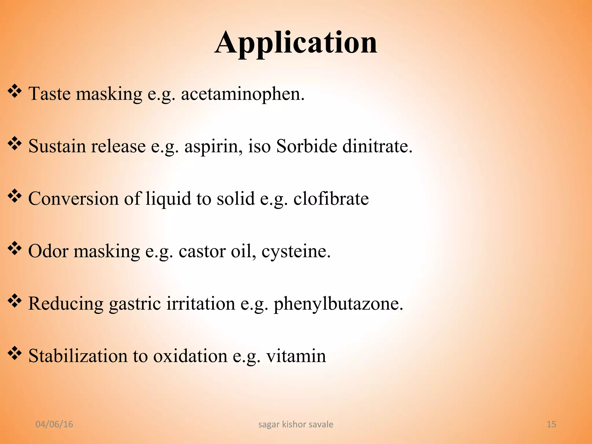 15
Application
 Taste masking e.g. acetaminophen.
 Sustain release e.g. aspirin, iso Sorbide dinitrate.
 Conversion of liquid to solid e.g. clofibrate
 Odor masking e.g. castor oil, cysteine.
 Reducing gastric irritation e.g. phenylbutazone.
 Stabilization to oxidation e.g. vitamin
04/06/16 sagar kishor savale
 