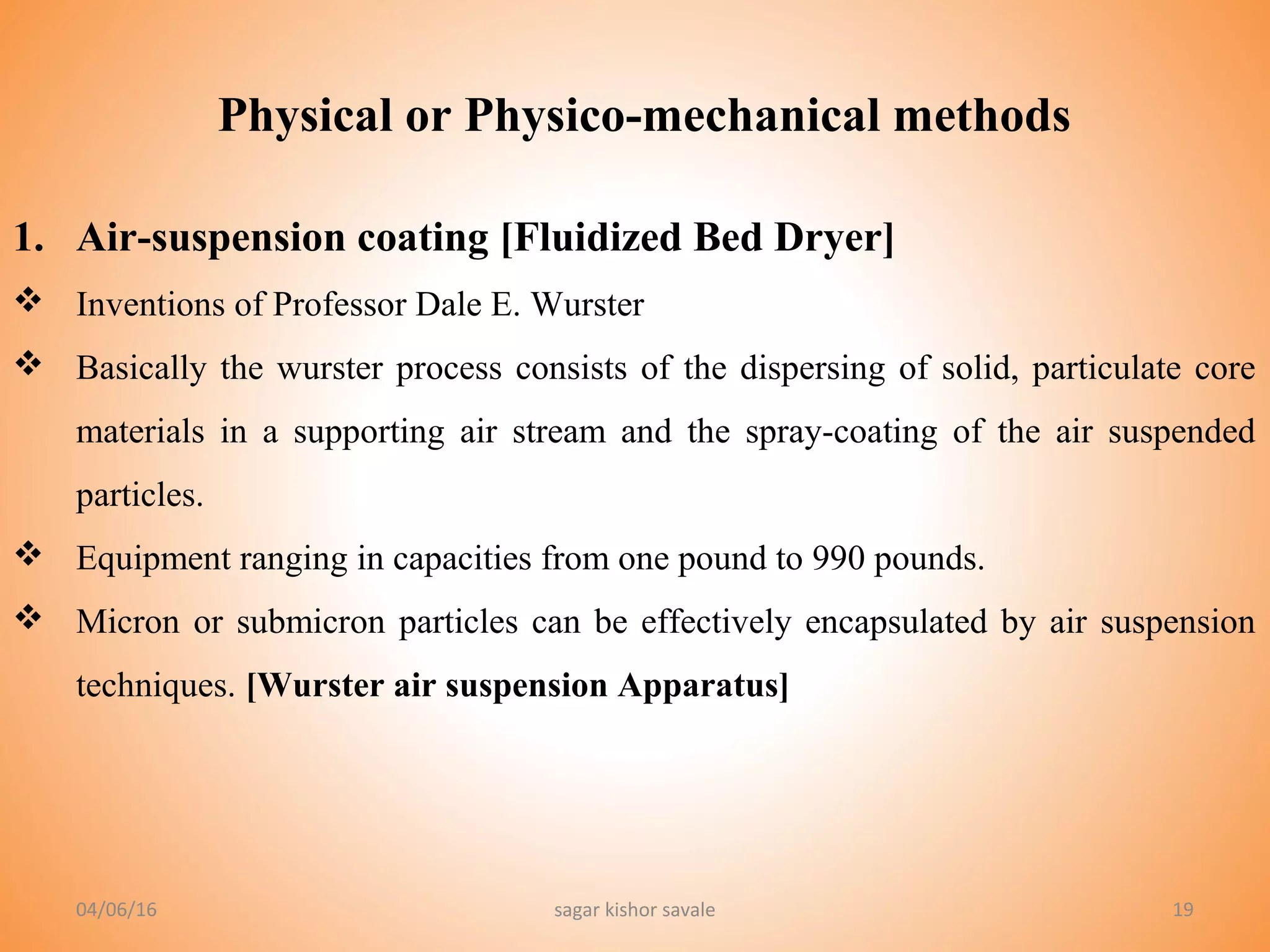 Physical or Physico-mechanical methods
19
1. Air-suspension coating [Fluidized Bed Dryer]
 Inventions of Professor Dale E. Wurster
 Basically the wurster process consists of the dispersing of solid, particulate core
materials in a supporting air stream and the spray-coating of the air suspended
particles.
 Equipment ranging in capacities from one pound to 990 pounds.
 Micron or submicron particles can be effectively encapsulated by air suspension
techniques. [Wurster air suspension Apparatus]
04/06/16 sagar kishor savale
 
