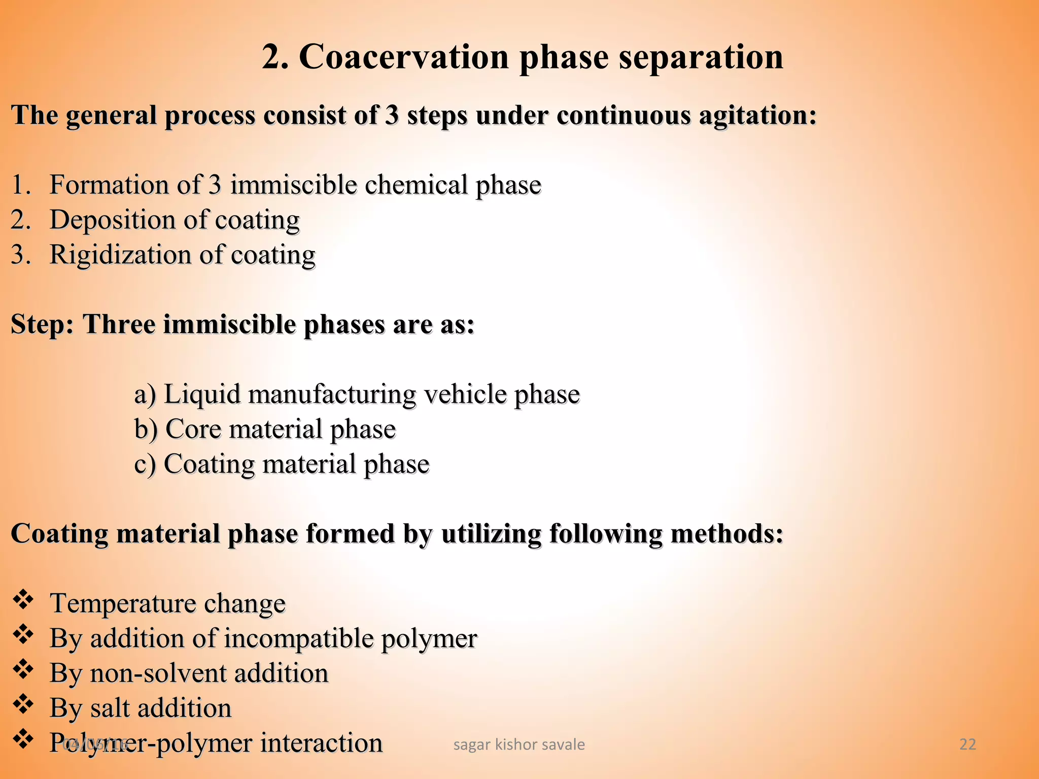 2222
2. Coacervation phase separation
The general process consist of 3 steps under continuous agitation:The general process consist of 3 steps under continuous agitation:
1.1. Formation of 3 immiscible chemical phaseFormation of 3 immiscible chemical phase
2.2. Deposition of coatingDeposition of coating
3.3. Rigidization of coatingRigidization of coating
Step:Step: Three immiscible phases are as:Three immiscible phases are as:
a) Liquid manufacturing vehicle phasea) Liquid manufacturing vehicle phase
b) Core material phaseb) Core material phase
c) Coating material phasec) Coating material phase
Coating material phase formed by utilizing following methods:Coating material phase formed by utilizing following methods:
 Temperature changeTemperature change
 By addition of incompatible polymerBy addition of incompatible polymer
 By non-solvent additionBy non-solvent addition
 By salt additionBy salt addition
 Polymer-polymer interactionPolymer-polymer interaction04/06/16 sagar kishor savale
 