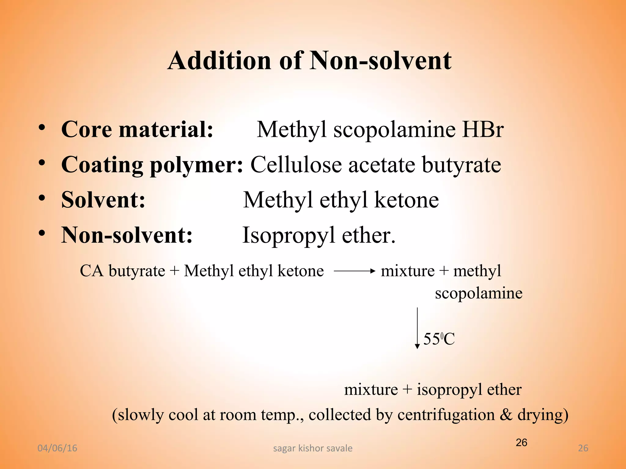 26
Addition of Non-solvent
• Core material: Methyl scopolamine HBr
• Coating polymer: Cellulose acetate butyrate
• Solvent: Methyl ethyl ketone
• Non-solvent: Isopropyl ether.
CA butyrate + Methyl ethyl ketone mixture + methyl
scopolamine
550
C
mixture + isopropyl ether
(slowly cool at room temp., collected by centrifugation & drying)
04/06/16 sagar kishor savale 26
 