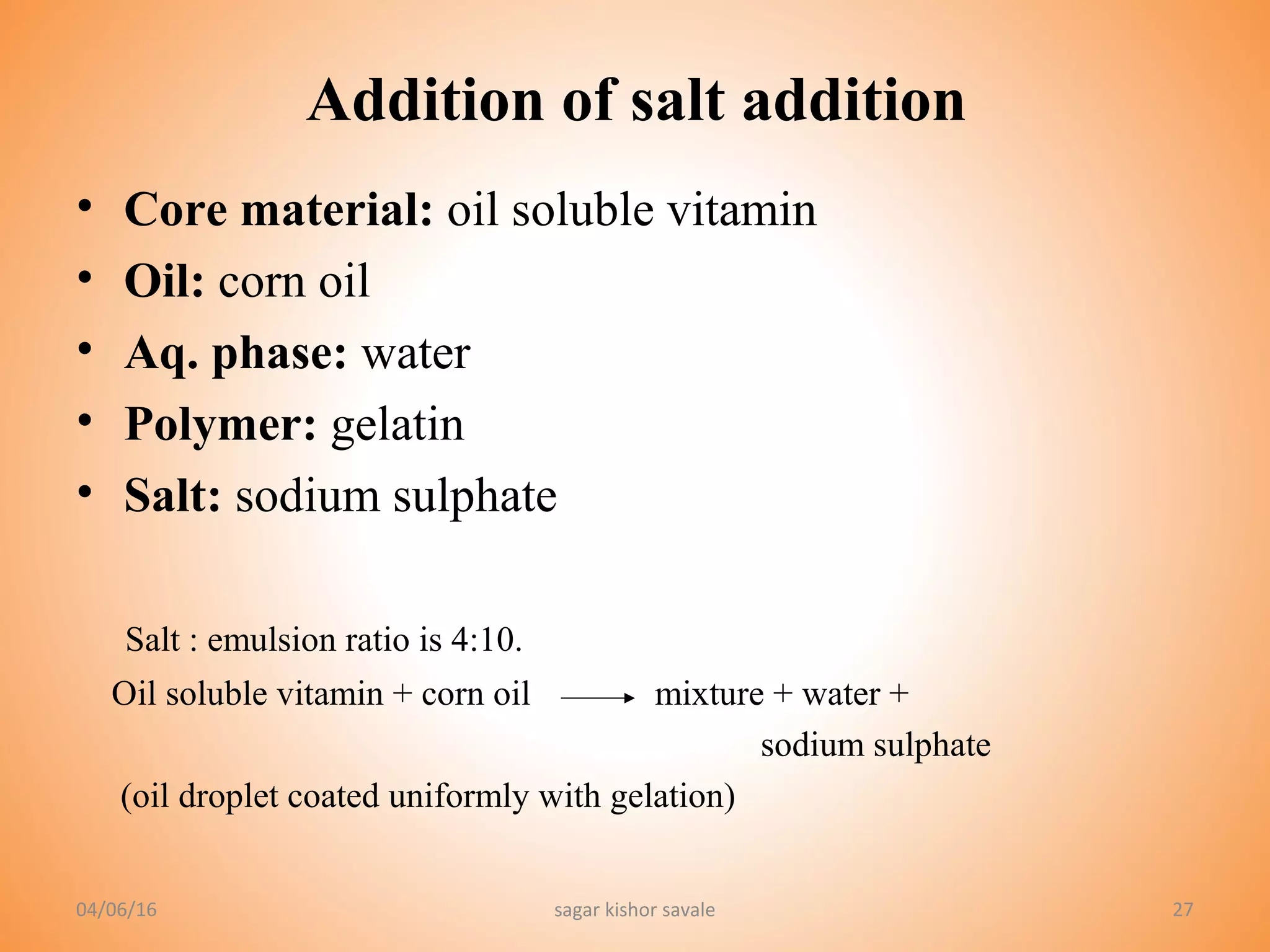 27
Addition of salt addition
• Core material: oil soluble vitamin
• Oil: corn oil
• Aq. phase: water
• Polymer: gelatin
• Salt: sodium sulphate
Salt : emulsion ratio is 4:10.
Oil soluble vitamin + corn oil mixture + water +
sodium sulphate
(oil droplet coated uniformly with gelation)
04/06/16 sagar kishor savale
 