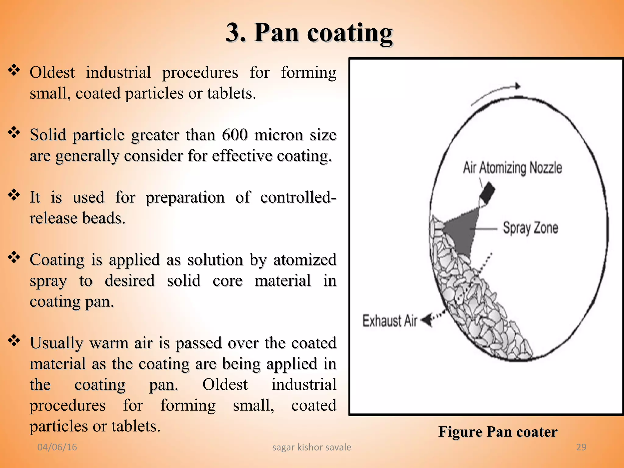 2929
 Oldest industrial procedures for forming
small, coated particles or tablets.
 Solid particle greater than 600 micron sizeSolid particle greater than 600 micron size
are generally consider for effective coating.are generally consider for effective coating.
 It is used for preparation of controlled-It is used for preparation of controlled-
release beads.release beads.
 Coating is applied as solution by atomizedCoating is applied as solution by atomized
spray to desired solid core material inspray to desired solid core material in
coating pan.coating pan.
 Usually warm air is passed over the coatedUsually warm air is passed over the coated
material as the coating are being applied inmaterial as the coating are being applied in
the coating pan.the coating pan. Oldest industrial
procedures for forming small, coated
particles or tablets.
3. Pan coating3. Pan coating
Figure Pan coaterFigure Pan coater
04/06/16 sagar kishor savale
 