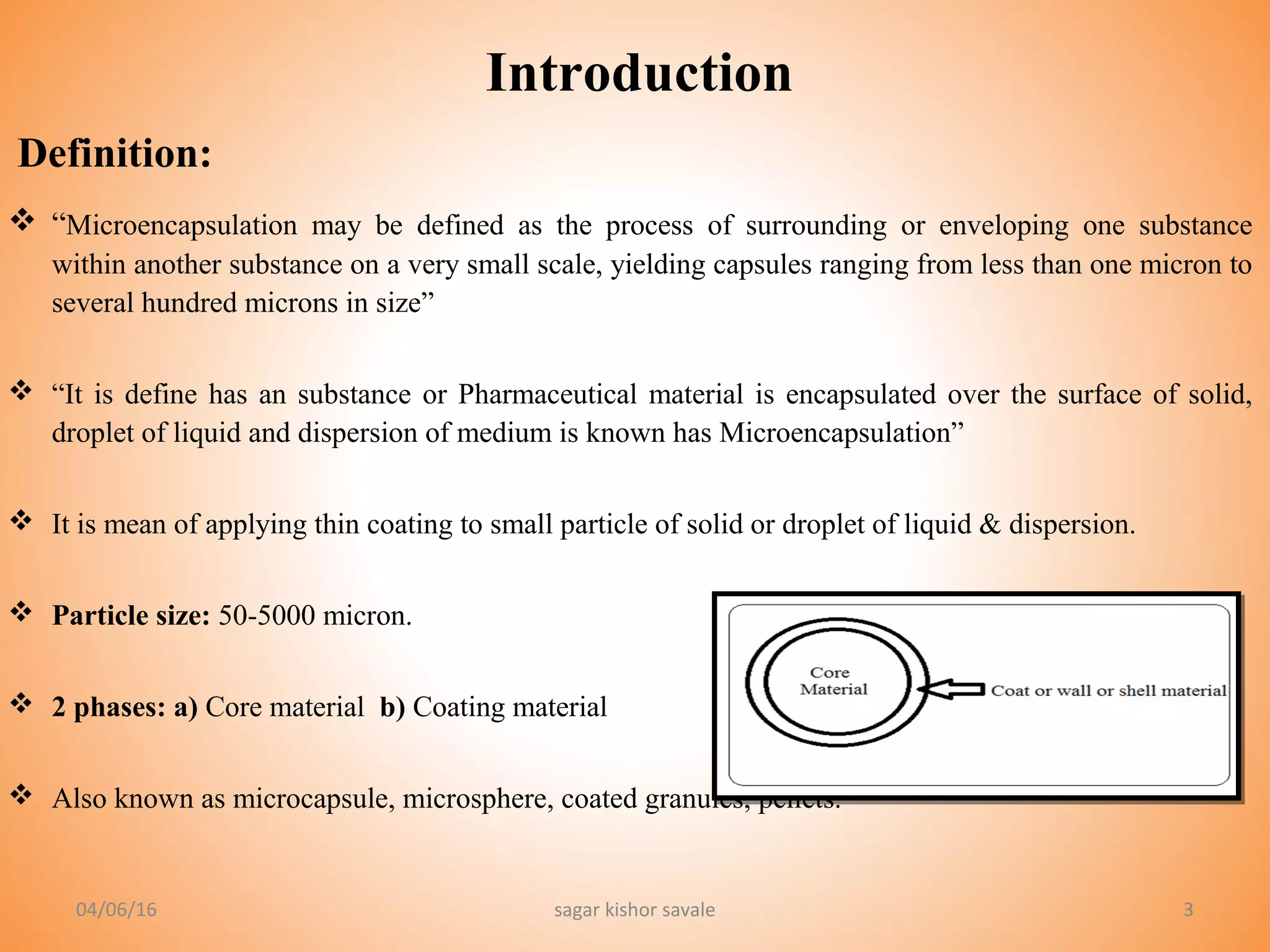 33
 “Microencapsulation may be defined as the process of surrounding or enveloping one substance
within another substance on a very small scale, yielding capsules ranging from less than one micron to
several hundred microns in size”
 “It is define has an substance or Pharmaceutical material is encapsulated over the surface of solid,
droplet of liquid and dispersion of medium is known has Microencapsulation”
 It is mean of applying thin coating to small particle of solid or droplet of liquid & dispersion.
 Particle size: 50-5000 micron.
 2 phases: a) Core material b) Coating material
 Also known as microcapsule, microsphere, coated granules, pellets.
Introduction
Definition:
04/06/16 sagar kishor savale
 