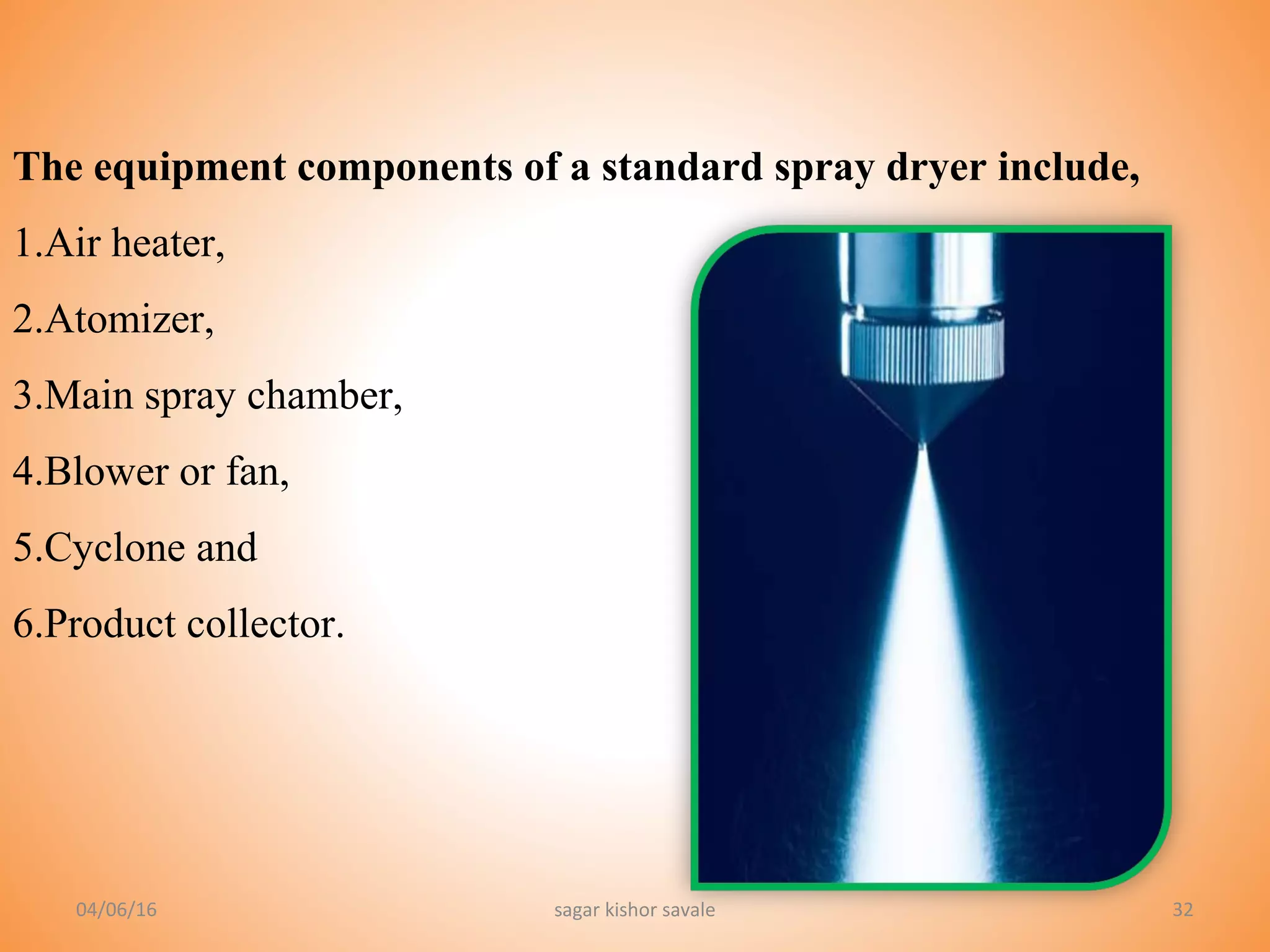 32
The equipment components of a standard spray dryer include,
1.Air heater,
2.Atomizer,
3.Main spray chamber,
4.Blower or fan,
5.Cyclone and
6.Product collector.
04/06/16 sagar kishor savale
 