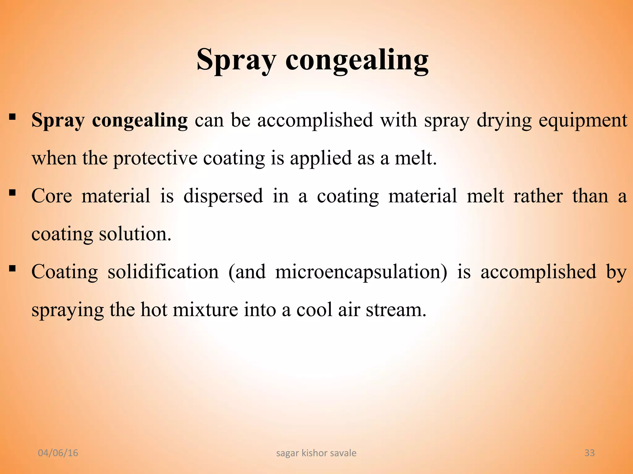 33
 Spray congealing can be accomplished with spray drying equipment
when the protective coating is applied as a melt.
 Core material is dispersed in a coating material melt rather than a
coating solution.
 Coating solidification (and microencapsulation) is accomplished by
spraying the hot mixture into a cool air stream.
Spray congealing
04/06/16 sagar kishor savale
 