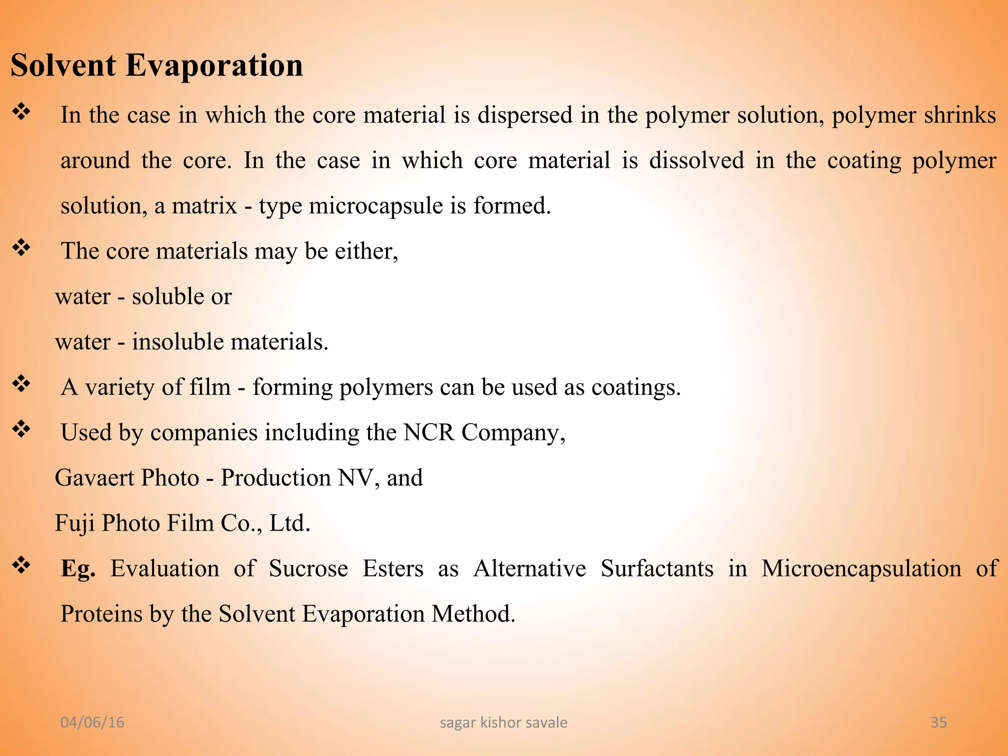 35
Solvent Evaporation
 In the case in which the core material is dispersed in the polymer solution, polymer shrinks
around the core. In the case in which core material is dissolved in the coating polymer
solution, a matrix - type microcapsule is formed.
 The core materials may be either,
water - soluble or
water - insoluble materials.
 A variety of film - forming polymers can be used as coatings.
 Used by companies including the NCR Company,
Gavaert Photo - Production NV, and
Fuji Photo Film Co., Ltd.
 Eg. Evaluation of Sucrose Esters as Alternative Surfactants in Microencapsulation of
Proteins by the Solvent Evaporation Method.
04/06/16 sagar kishor savale
 