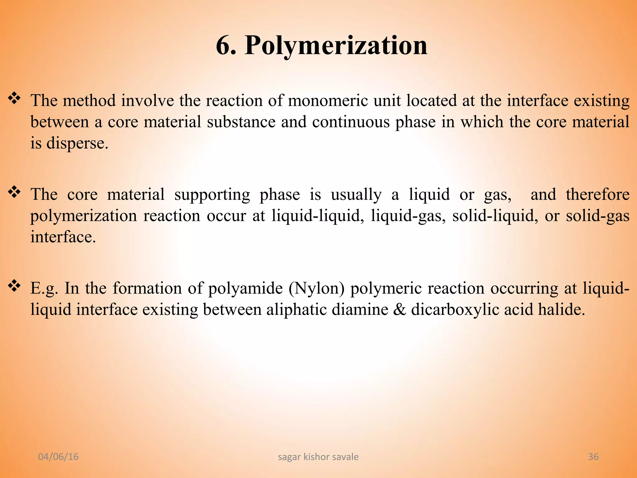 36
6. Polymerization
 The method involve the reaction of monomeric unit located at the interface existing
between a core material substance and continuous phase in which the core material
is disperse.
 The core material supporting phase is usually a liquid or gas, and therefore
polymerization reaction occur at liquid-liquid, liquid-gas, solid-liquid, or solid-gas
interface.
 E.g. In the formation of polyamide (Nylon) polymeric reaction occurring at liquid-
liquid interface existing between aliphatic diamine & dicarboxylic acid halide.
04/06/16 sagar kishor savale
 