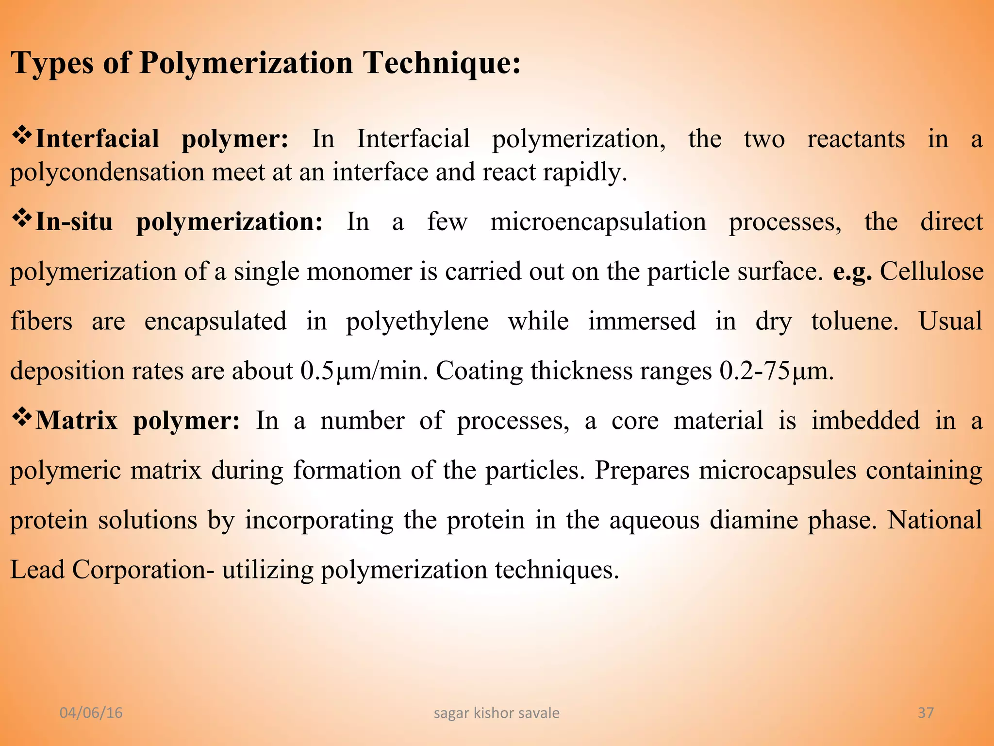 37
Types of Polymerization Technique:
Interfacial polymer: In Interfacial polymerization, the two reactants in a
polycondensation meet at an interface and react rapidly.
In-situ polymerization: In a few microencapsulation processes, the direct
polymerization of a single monomer is carried out on the particle surface. e.g. Cellulose
fibers are encapsulated in polyethylene while immersed in dry toluene. Usual
deposition rates are about 0.5μm/min. Coating thickness ranges 0.2-75μm.
Matrix polymer: In a number of processes, a core material is imbedded in a
polymeric matrix during formation of the particles. Prepares microcapsules containing
protein solutions by incorporating the protein in the aqueous diamine phase. National
Lead Corporation- utilizing polymerization techniques.
04/06/16 sagar kishor savale
 