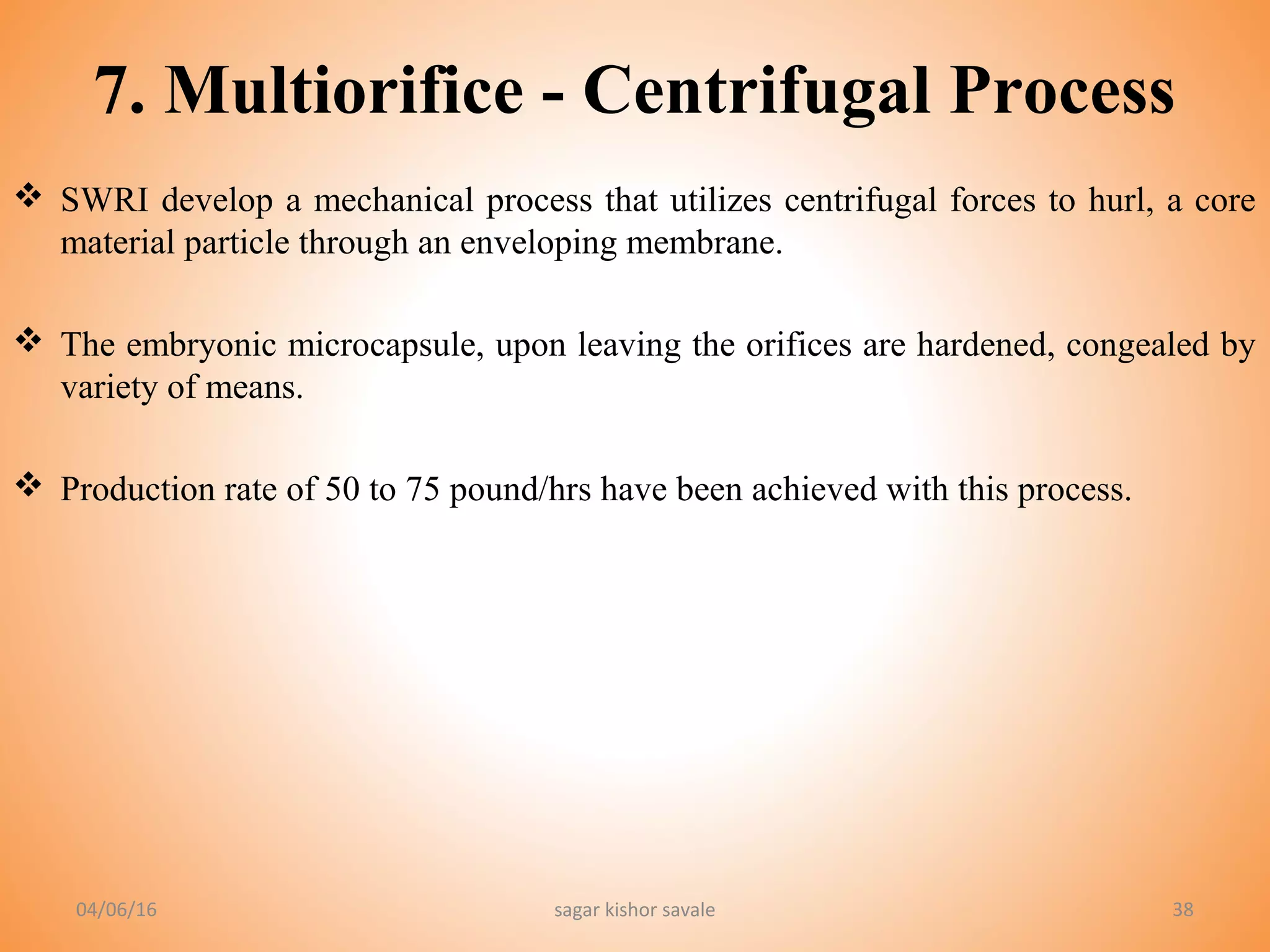 38
7. Multiorifice - Centrifugal Process
 SWRI develop a mechanical process that utilizes centrifugal forces to hurl, a core
material particle through an enveloping membrane.
 The embryonic microcapsule, upon leaving the orifices are hardened, congealed by
variety of means.
 Production rate of 50 to 75 pound/hrs have been achieved with this process.
04/06/16 sagar kishor savale
 