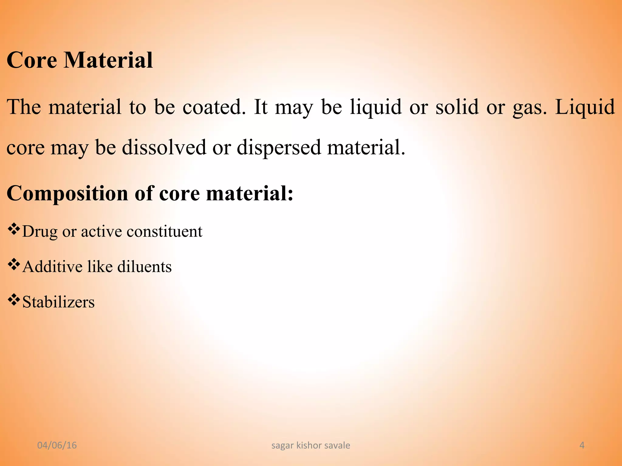 4
Core Material
The material to be coated. It may be liquid or solid or gas. Liquid
core may be dissolved or dispersed material.
Composition of core material:
Drug or active constituent
Additive like diluents
Stabilizers
04/06/16 sagar kishor savale
 