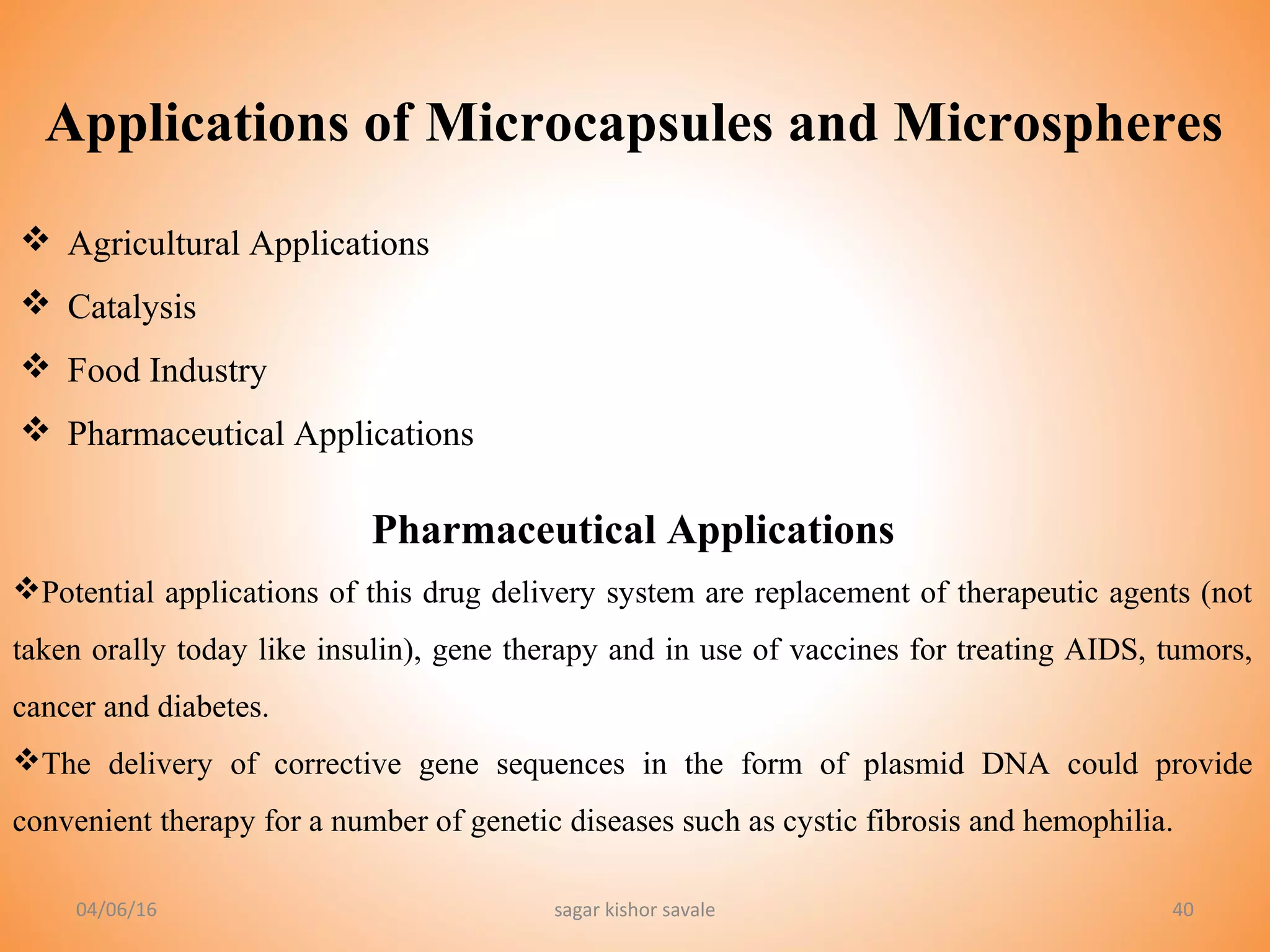 Applications of Microcapsules and Microspheres
40
 Agricultural Applications
 Catalysis
 Food Industry
 Pharmaceutical Applications
Pharmaceutical Applications
Potential applications of this drug delivery system are replacement of therapeutic agents (not
taken orally today like insulin), gene therapy and in use of vaccines for treating AIDS, tumors,
cancer and diabetes.
The delivery of corrective gene sequences in the form of plasmid DNA could provide
convenient therapy for a number of genetic diseases such as cystic fibrosis and hemophilia.
04/06/16 sagar kishor savale
 