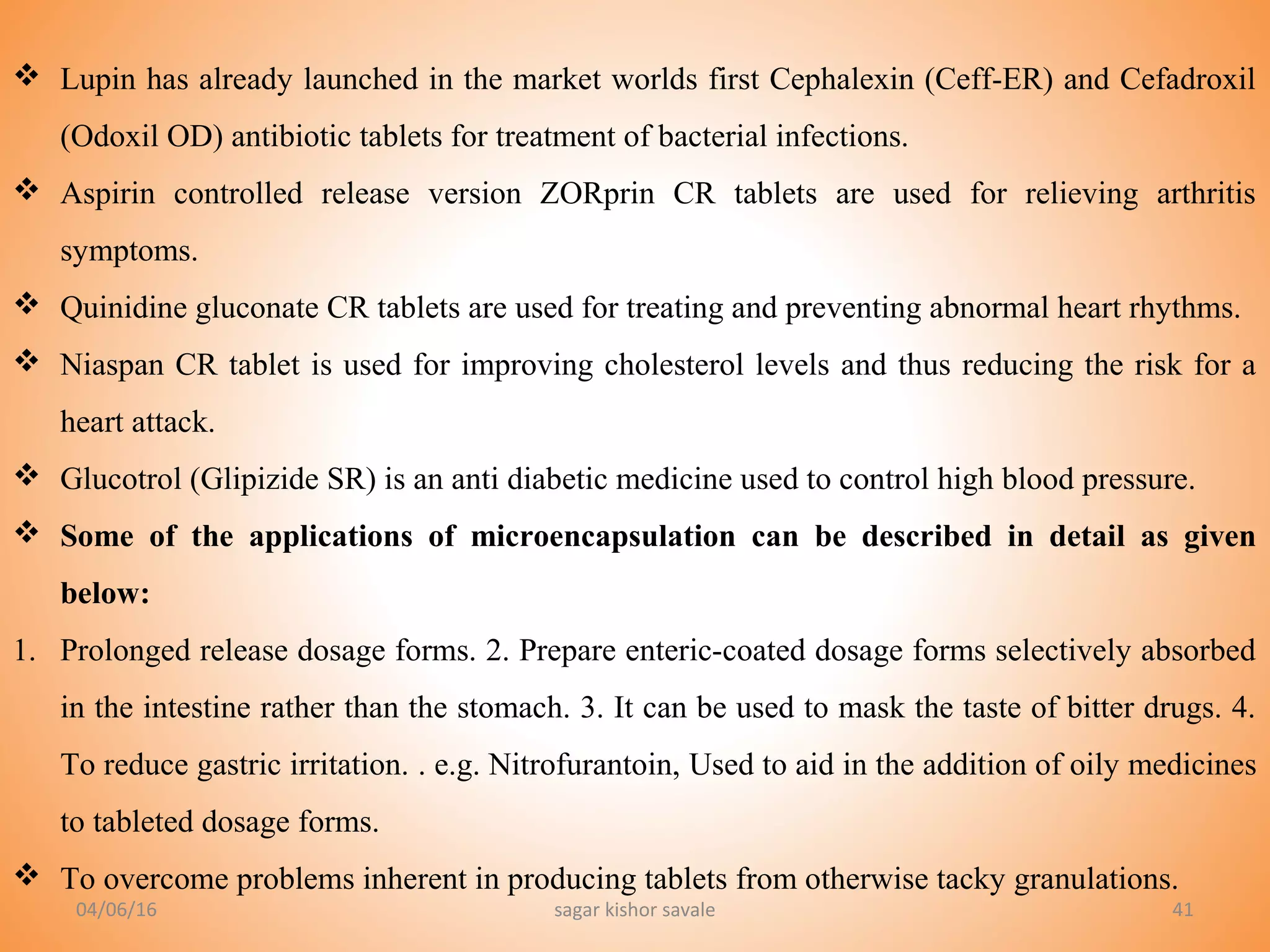 41
 Lupin has already launched in the market worlds first Cephalexin (Ceff-ER) and Cefadroxil
(Odoxil OD) antibiotic tablets for treatment of bacterial infections.
 Aspirin controlled release version ZORprin CR tablets are used for relieving arthritis
symptoms.
 Quinidine gluconate CR tablets are used for treating and preventing abnormal heart rhythms.
 Niaspan CR tablet is used for improving cholesterol levels and thus reducing the risk for a
heart attack.
 Glucotrol (Glipizide SR) is an anti diabetic medicine used to control high blood pressure.
 Some of the applications of microencapsulation can be described in detail as given
below:
1. Prolonged release dosage forms. 2. Prepare enteric-coated dosage forms selectively absorbed
in the intestine rather than the stomach. 3. It can be used to mask the taste of bitter drugs. 4.
To reduce gastric irritation. . e.g. Nitrofurantoin, Used to aid in the addition of oily medicines
to tableted dosage forms.
 To overcome problems inherent in producing tablets from otherwise tacky granulations.
04/06/16 sagar kishor savale
 