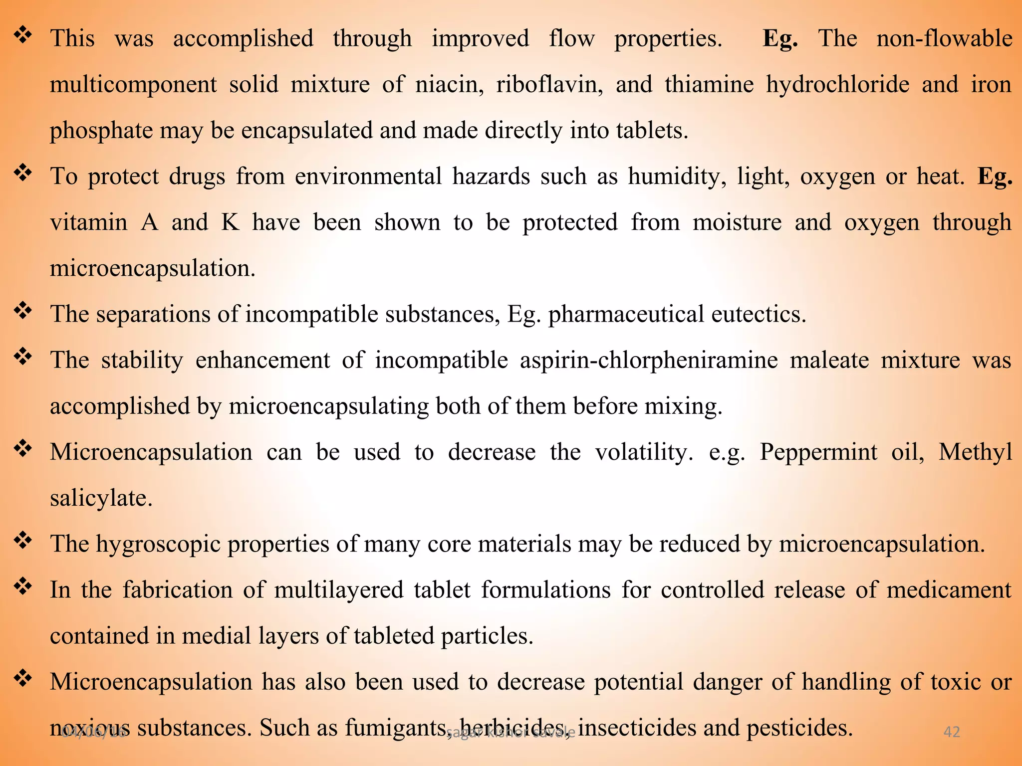 42
 This was accomplished through improved flow properties. Eg. The non-flowable
multicomponent solid mixture of niacin, riboflavin, and thiamine hydrochloride and iron
phosphate may be encapsulated and made directly into tablets.
 To protect drugs from environmental hazards such as humidity, light, oxygen or heat. Eg.
vitamin A and K have been shown to be protected from moisture and oxygen through
microencapsulation.
 The separations of incompatible substances, Eg. pharmaceutical eutectics.
 The stability enhancement of incompatible aspirin-chlorpheniramine maleate mixture was
accomplished by microencapsulating both of them before mixing.
 Microencapsulation can be used to decrease the volatility. e.g. Peppermint oil, Methyl
salicylate.
 The hygroscopic properties of many core materials may be reduced by microencapsulation.
 In the fabrication of multilayered tablet formulations for controlled release of medicament
contained in medial layers of tableted particles.
 Microencapsulation has also been used to decrease potential danger of handling of toxic or
noxious substances. Such as fumigants, herbicides, insecticides and pesticides.04/06/16 sagar kishor savale
 