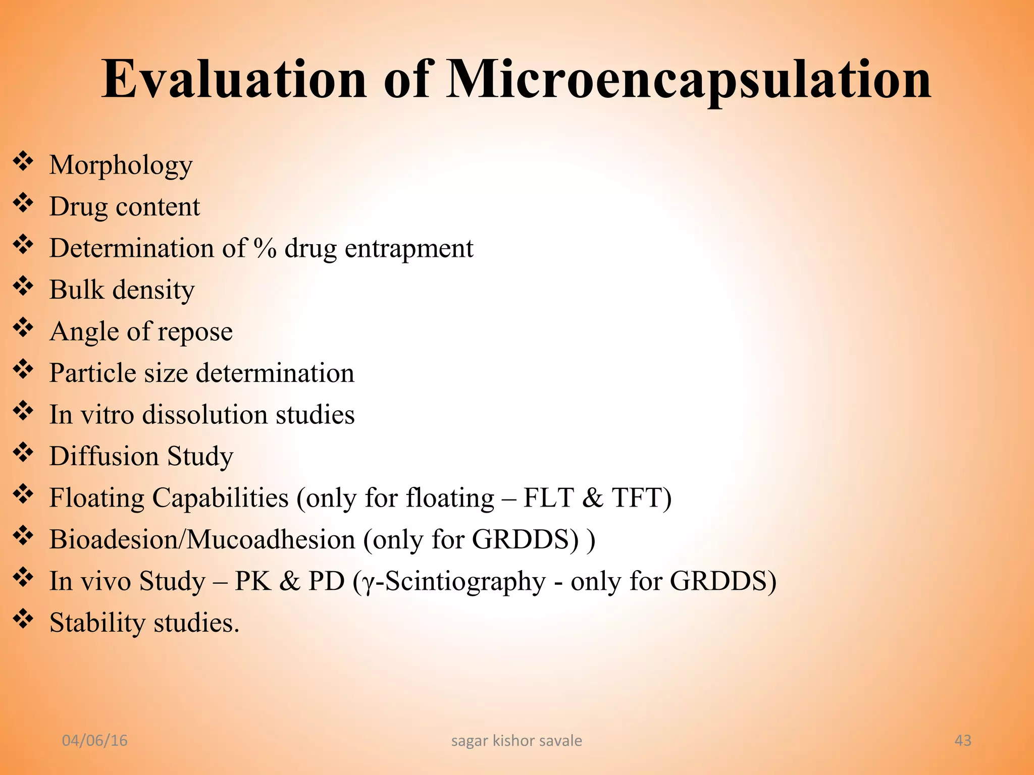 04/06/16 sagar kishor savale 43
Evaluation of Microencapsulation
 Morphology
 Drug content
 Determination of % drug entrapment
 Bulk density
 Angle of repose
 Particle size determination
 In vitro dissolution studies
 Diffusion Study
 Floating Capabilities (only for floating – FLT & TFT)
 Bioadesion/Mucoadhesion (only for GRDDS) )
 In vivo Study – PK & PD (γ-Scintiography - only for GRDDS)
 Stability studies.
 