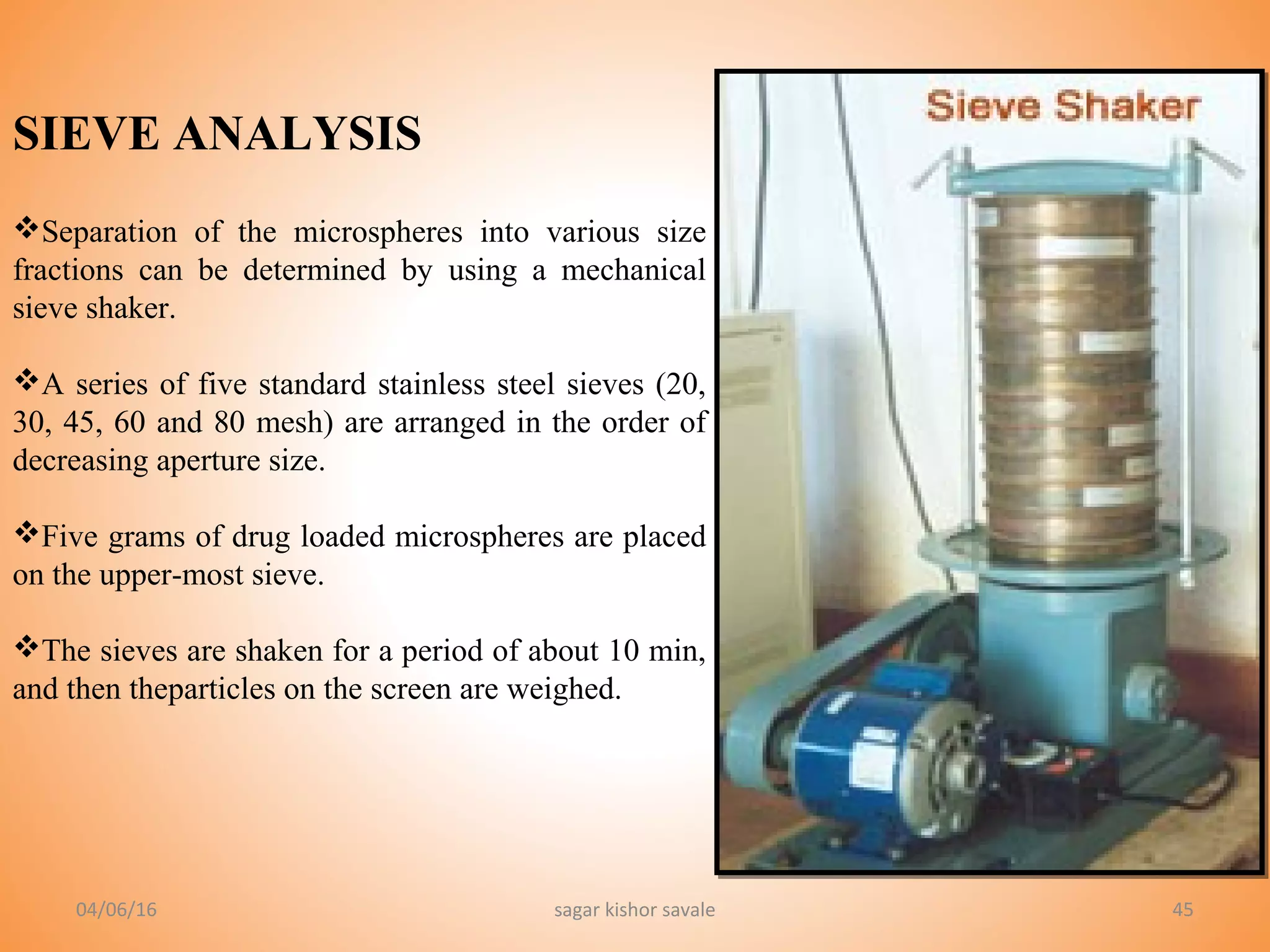 45
SIEVE ANALYSIS
Separation of the microspheres into various size
fractions can be determined by using a mechanical
sieve shaker.
A series of five standard stainless steel sieves (20,
30, 45, 60 and 80 mesh) are arranged in the order of
decreasing aperture size.
Five grams of drug loaded microspheres are placed
on the upper-most sieve.
The sieves are shaken for a period of about 10 min,
and then theparticles on the screen are weighed.
04/06/16 sagar kishor savale
 