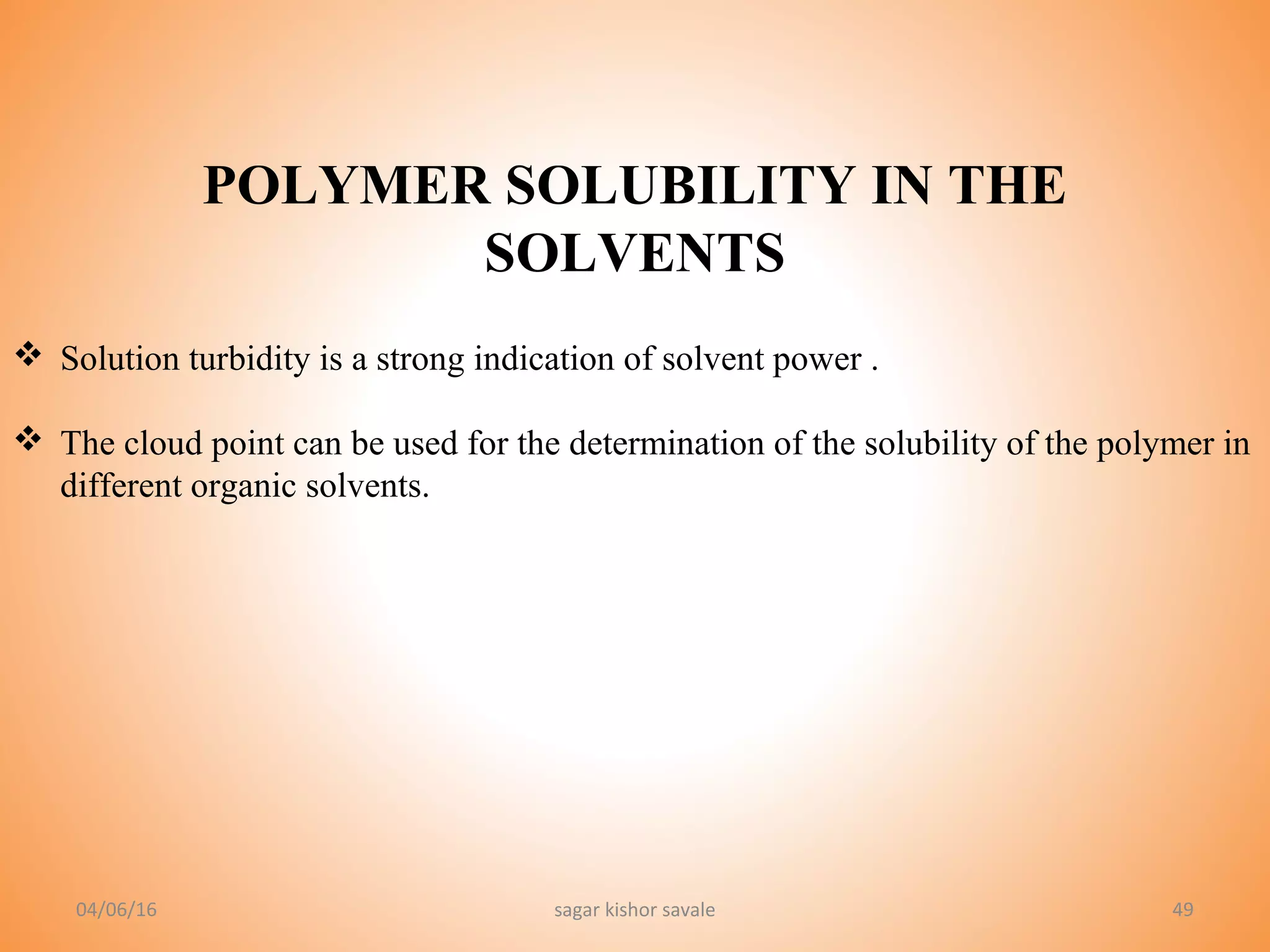 49
POLYMER SOLUBILITY IN THE
SOLVENTS
 Solution turbidity is a strong indication of solvent power .
 The cloud point can be used for the determination of the solubility of the polymer in
different organic solvents.
04/06/16 sagar kishor savale
 
