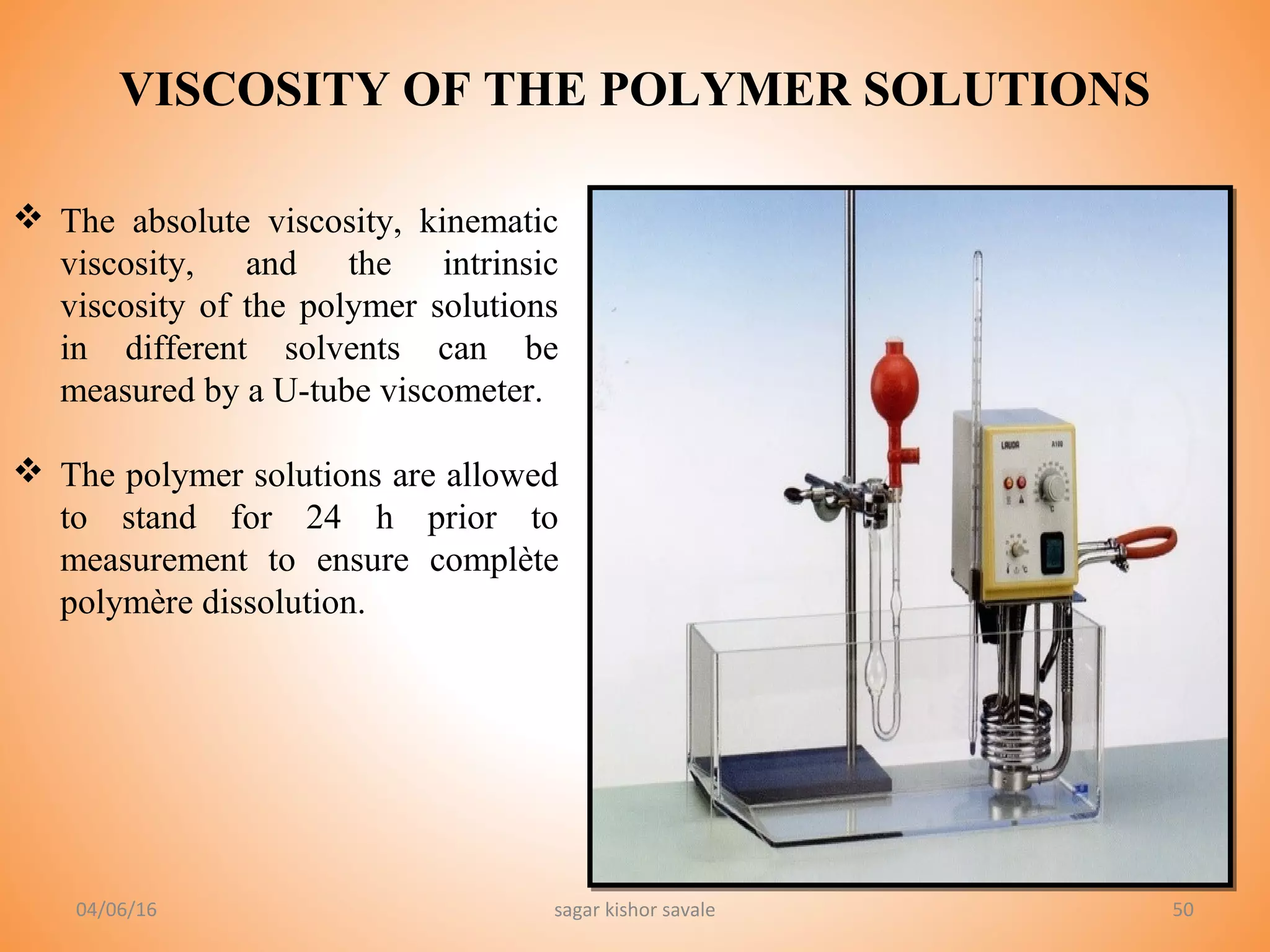 50
 The absolute viscosity, kinematic
viscosity, and the intrinsic
viscosity of the polymer solutions
in different solvents can be
measured by a U-tube viscometer.
 The polymer solutions are allowed
to stand for 24 h prior to
measurement to ensure complète
polymère dissolution.
04/06/16 sagar kishor savale
VISCOSITY OF THE POLYMER SOLUTIONS
 