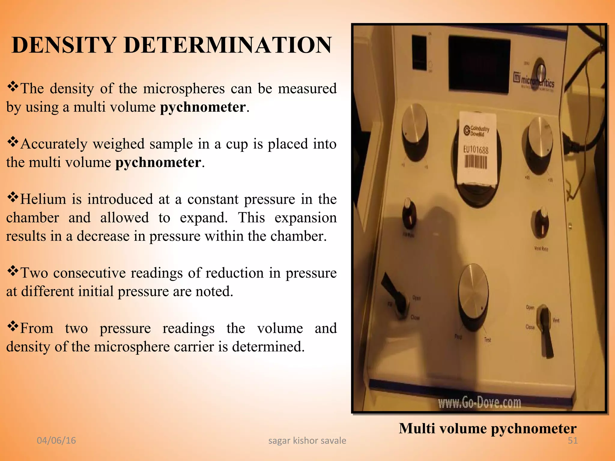51
DENSITY DETERMINATION
The density of the microspheres can be measured
by using a multi volume pychnometer.
Accurately weighed sample in a cup is placed into
the multi volume pychnometer.
Helium is introduced at a constant pressure in the
chamber and allowed to expand. This expansion
results in a decrease in pressure within the chamber.
Two consecutive readings of reduction in pressure
at different initial pressure are noted.
From two pressure readings the volume and
density of the microsphere carrier is determined.
Multi volume pychnometer
04/06/16 sagar kishor savale
 