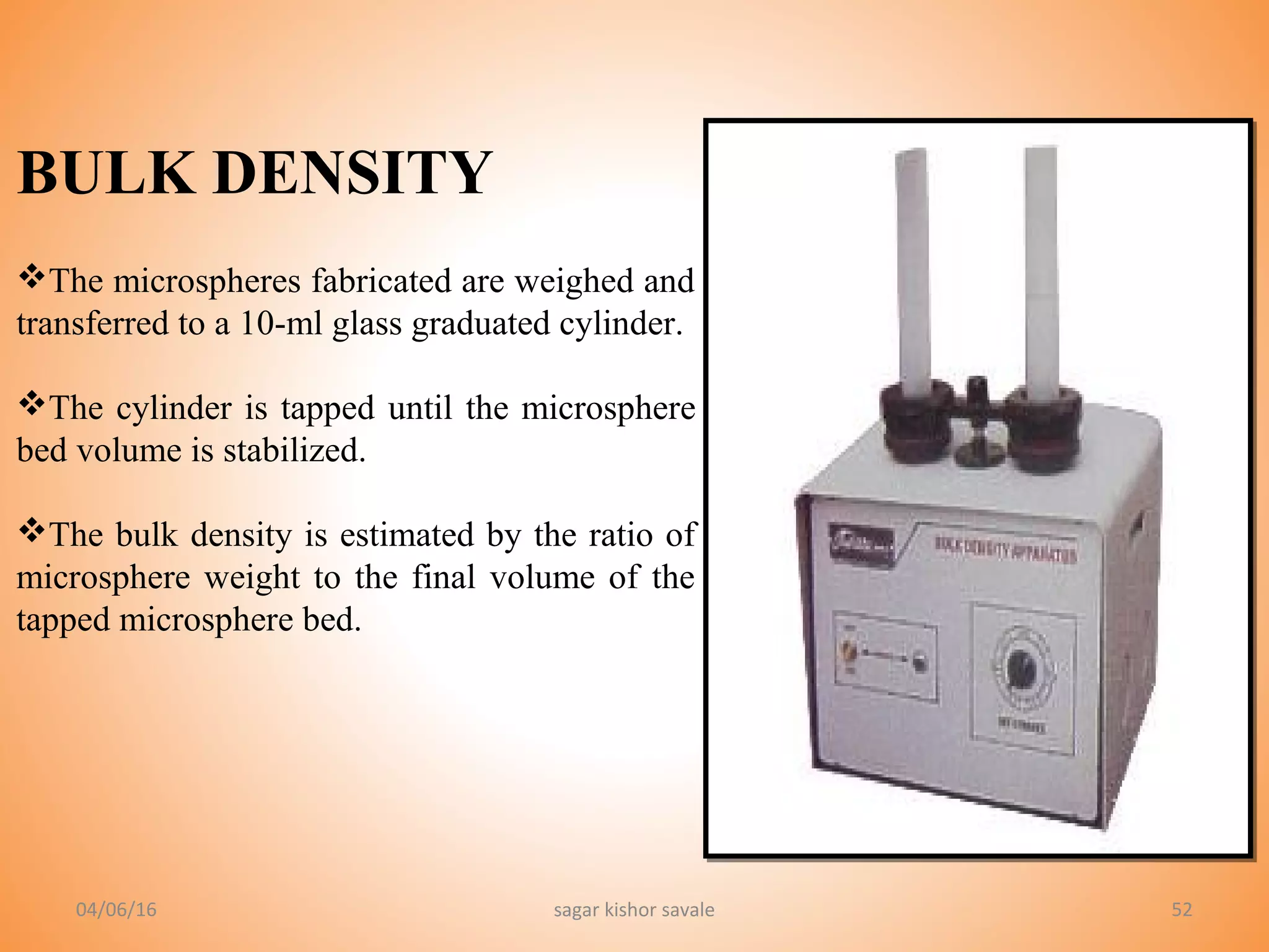 52
BULK DENSITY
The microspheres fabricated are weighed and
transferred to a 10-ml glass graduated cylinder.
The cylinder is tapped until the microsphere
bed volume is stabilized.
The bulk density is estimated by the ratio of
microsphere weight to the final volume of the
tapped microsphere bed.
04/06/16 sagar kishor savale
 
