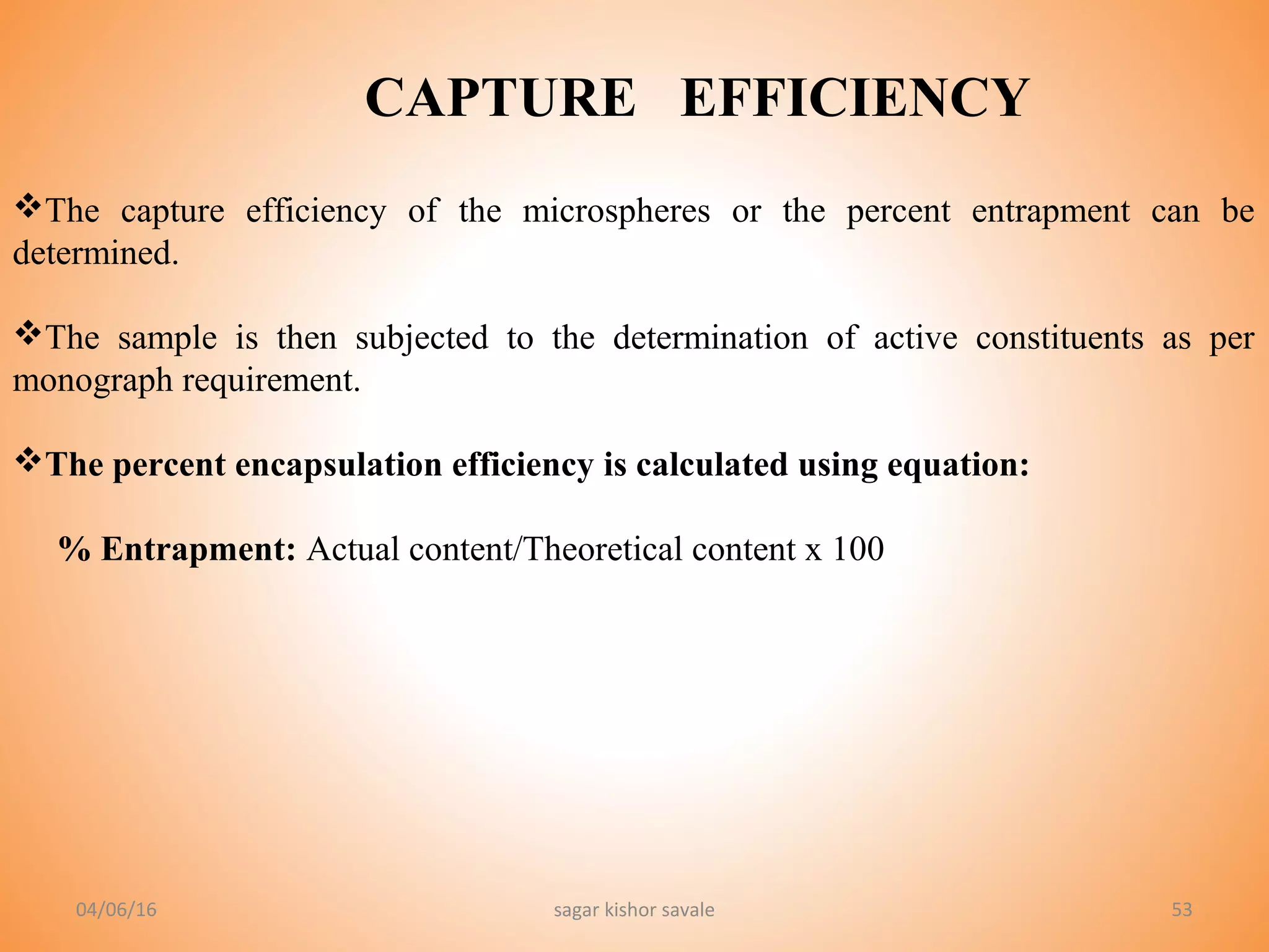 53
CAPTURE EFFICIENCY
The capture efficiency of the microspheres or the percent entrapment can be
determined.
The sample is then subjected to the determination of active constituents as per
monograph requirement.
The percent encapsulation efficiency is calculated using equation:
% Entrapment: Actual content/Theoretical content x 100
04/06/16 sagar kishor savale
 