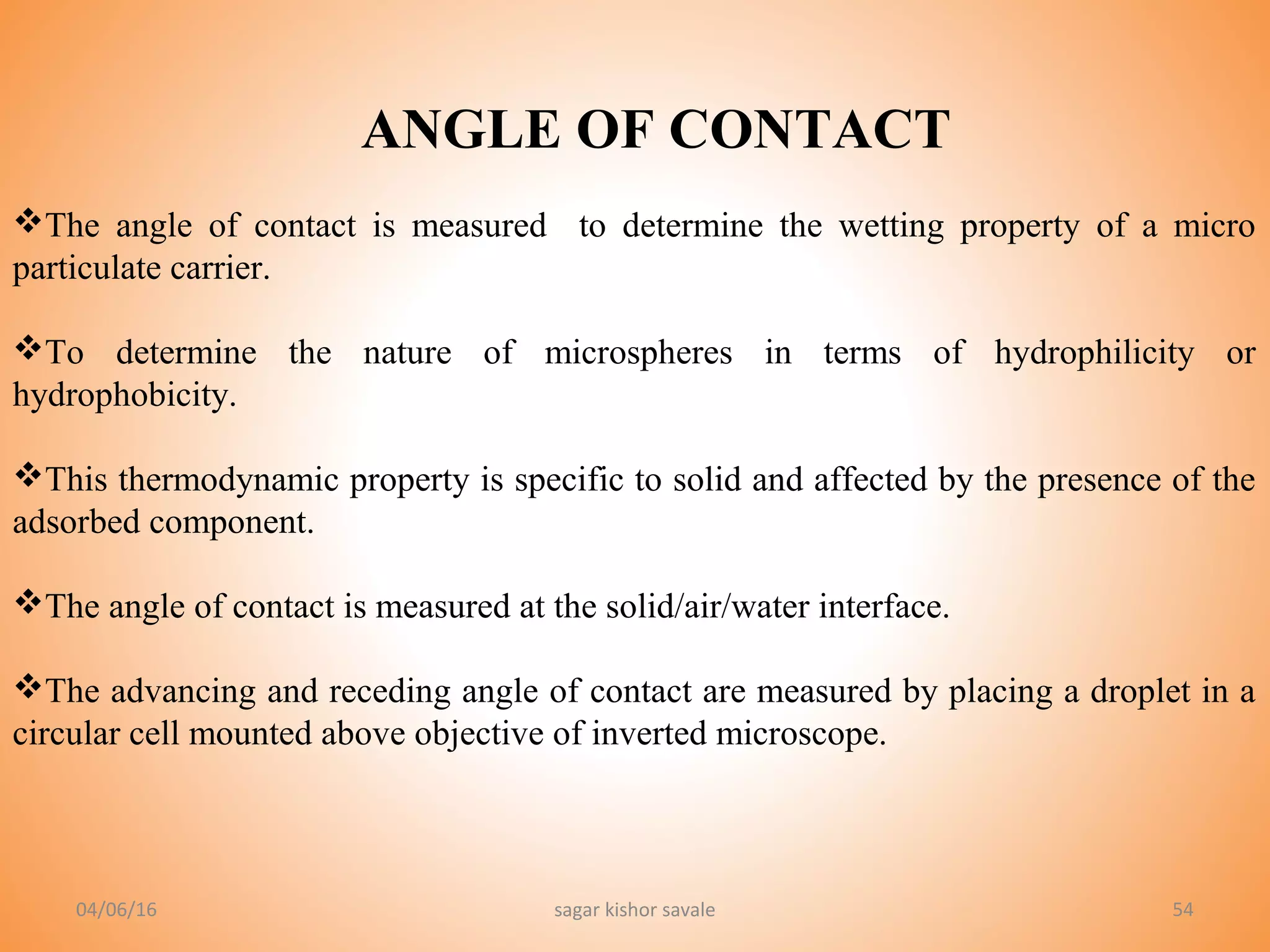 54
ANGLE OF CONTACT
The angle of contact is measured to determine the wetting property of a micro
particulate carrier.
To determine the nature of microspheres in terms of hydrophilicity or
hydrophobicity.
This thermodynamic property is specific to solid and affected by the presence of the
adsorbed component.
The angle of contact is measured at the solid/air/water interface.
The advancing and receding angle of contact are measured by placing a droplet in a
circular cell mounted above objective of inverted microscope.
04/06/16 sagar kishor savale
 