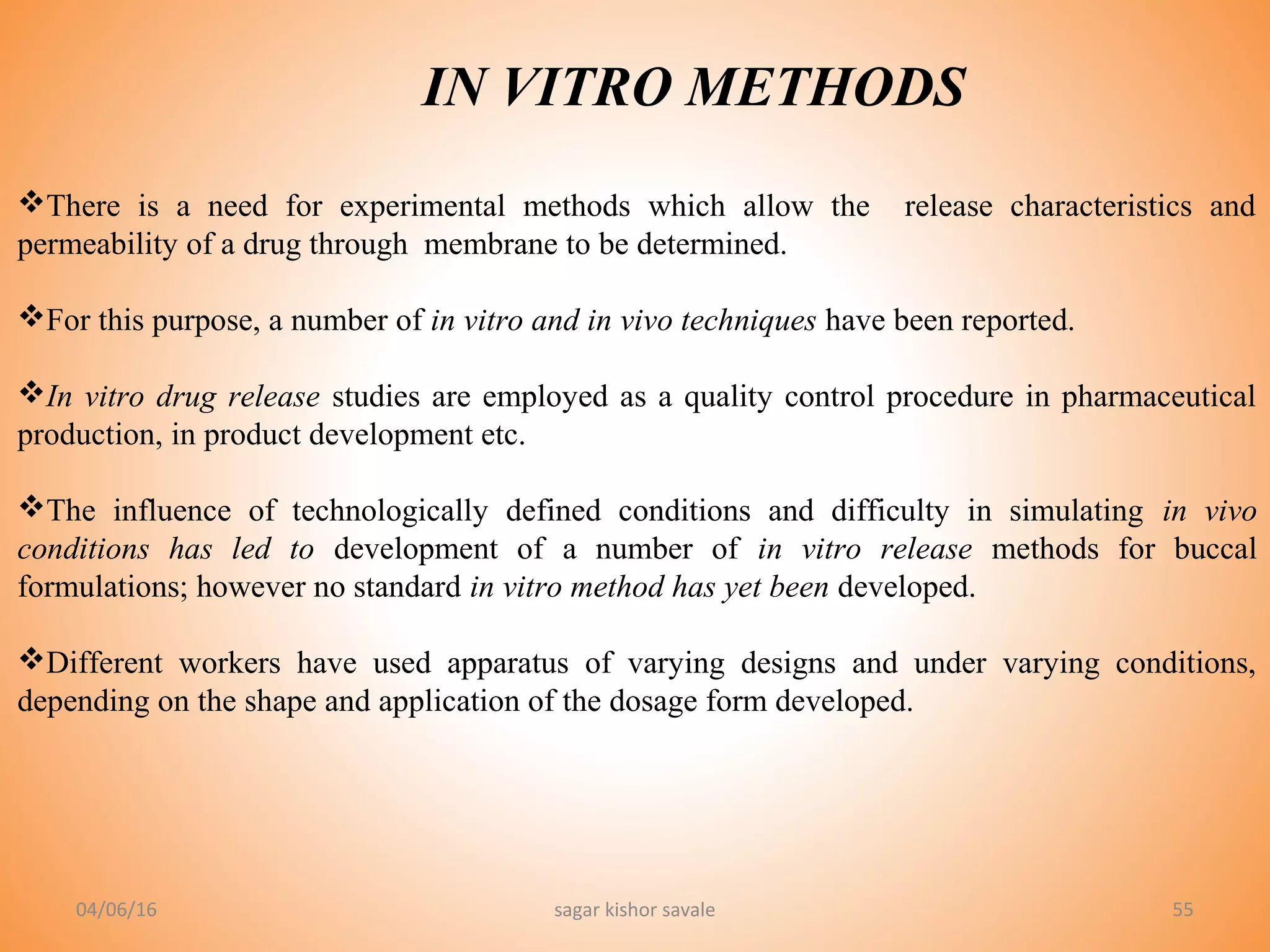 55
IN VITRO METHODS
There is a need for experimental methods which allow the release characteristics and
permeability of a drug through membrane to be determined.
For this purpose, a number of in vitro and in vivo techniques have been reported.
In vitro drug release studies are employed as a quality control procedure in pharmaceutical
production, in product development etc.
The influence of technologically defined conditions and difficulty in simulating in vivo
conditions has led to development of a number of in vitro release methods for buccal
formulations; however no standard in vitro method has yet been developed.
Different workers have used apparatus of varying designs and under varying conditions,
depending on the shape and application of the dosage form developed.
04/06/16 sagar kishor savale
 