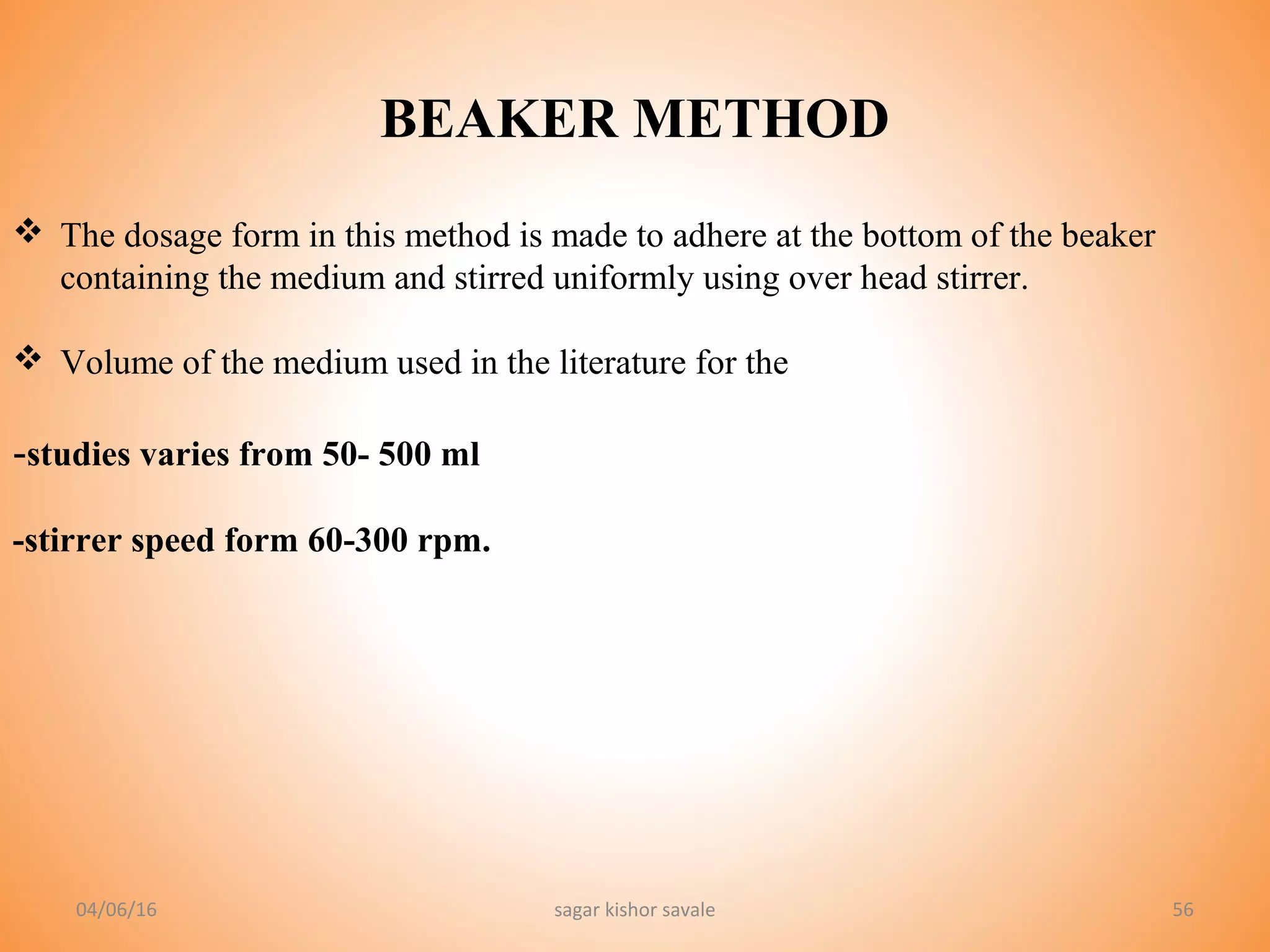 56
BEAKER METHOD
 The dosage form in this method is made to adhere at the bottom of the beaker
containing the medium and stirred uniformly using over head stirrer.
 Volume of the medium used in the literature for the
-studies varies from 50- 500 ml
-stirrer speed form 60-300 rpm.
04/06/16 sagar kishor savale
 