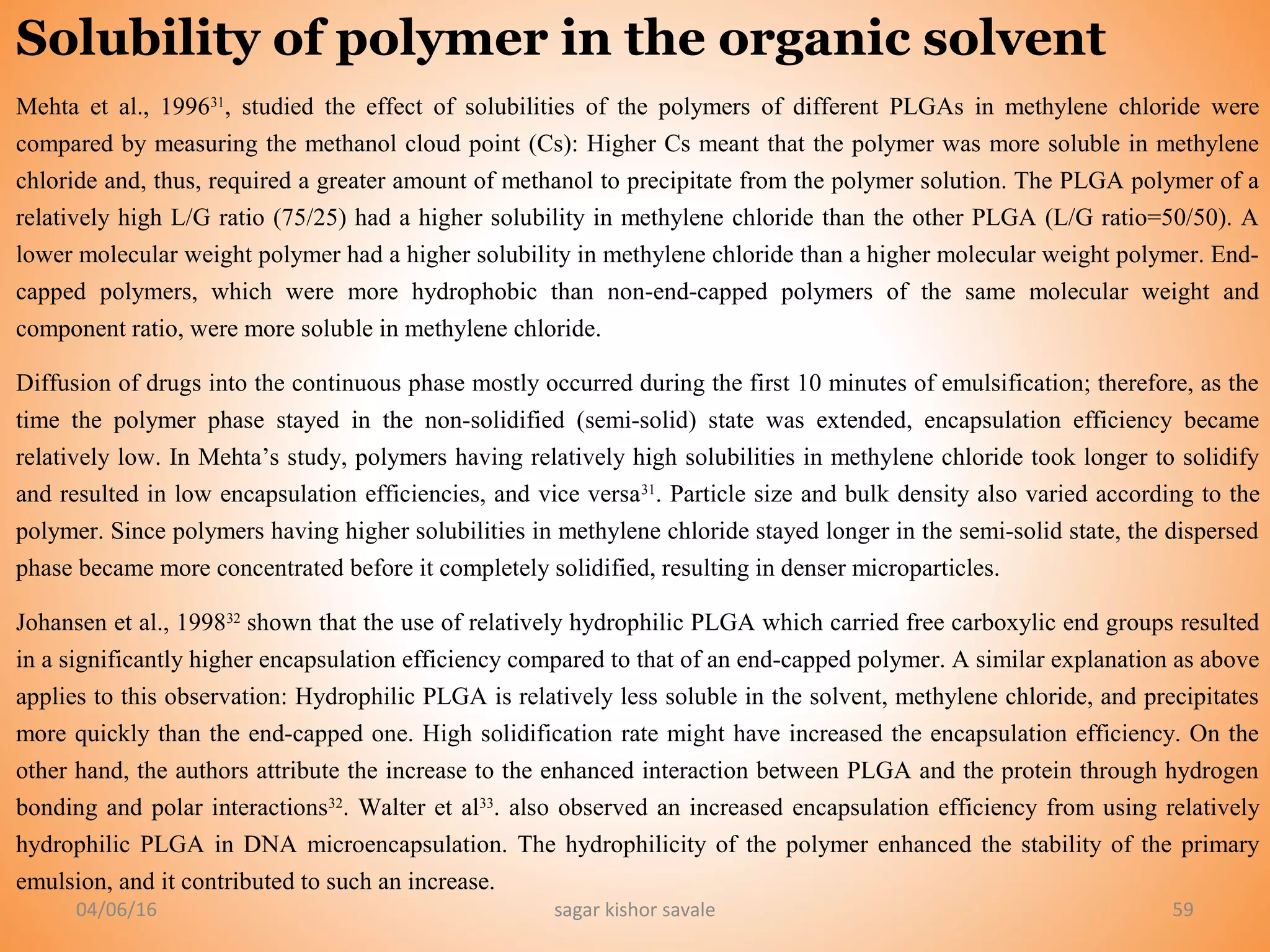 04/06/16 sagar kishor savale 59
Solubility of polymer in the organic solvent
Mehta et al., 199631
, studied the effect of solubilities of the polymers of different PLGAs in methylene chloride were
compared by measuring the methanol cloud point (Cs): Higher Cs meant that the polymer was more soluble in methylene
chloride and, thus, required a greater amount of methanol to precipitate from the polymer solution. The PLGA polymer of a
relatively high L/G ratio (75/25) had a higher solubility in methylene chloride than the other PLGA (L/G ratio=50/50). A
lower molecular weight polymer had a higher solubility in methylene chloride than a higher molecular weight polymer. End-
capped polymers, which were more hydrophobic than non-end-capped polymers of the same molecular weight and
component ratio, were more soluble in methylene chloride.
Diffusion of drugs into the continuous phase mostly occurred during the first 10 minutes of emulsification; therefore, as the
time the polymer phase stayed in the non-solidified (semi-solid) state was extended, encapsulation efficiency became
relatively low. In Mehta’s study, polymers having relatively high solubilities in methylene chloride took longer to solidify
and resulted in low encapsulation efficiencies, and vice versa31
. Particle size and bulk density also varied according to the
polymer. Since polymers having higher solubilities in methylene chloride stayed longer in the semi-solid state, the dispersed
phase became more concentrated before it completely solidified, resulting in denser microparticles.
Johansen et al., 199832
shown that the use of relatively hydrophilic PLGA which carried free carboxylic end groups resulted
in a significantly higher encapsulation efficiency compared to that of an end-capped polymer. A similar explanation as above
applies to this observation: Hydrophilic PLGA is relatively less soluble in the solvent, methylene chloride, and precipitates
more quickly than the end-capped one. High solidification rate might have increased the encapsulation efficiency. On the
other hand, the authors attribute the increase to the enhanced interaction between PLGA and the protein through hydrogen
bonding and polar interactions32
. Walter et al33
. also observed an increased encapsulation efficiency from using relatively
hydrophilic PLGA in DNA microencapsulation. The hydrophilicity of the polymer enhanced the stability of the primary
emulsion, and it contributed to such an increase.
 