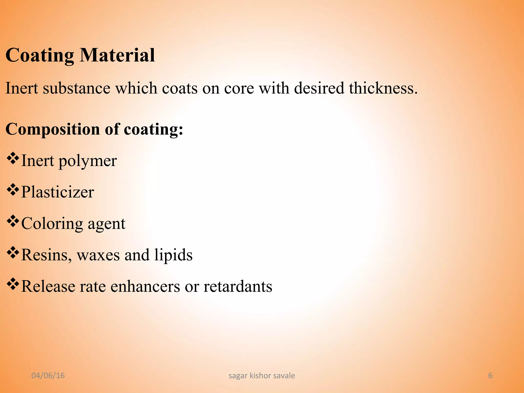 6
Coating Material
Inert substance which coats on core with desired thickness.
Composition of coating:
Inert polymer
Plasticizer
Coloring agent
Resins, waxes and lipids
Release rate enhancers or retardants
04/06/16 sagar kishor savale
 