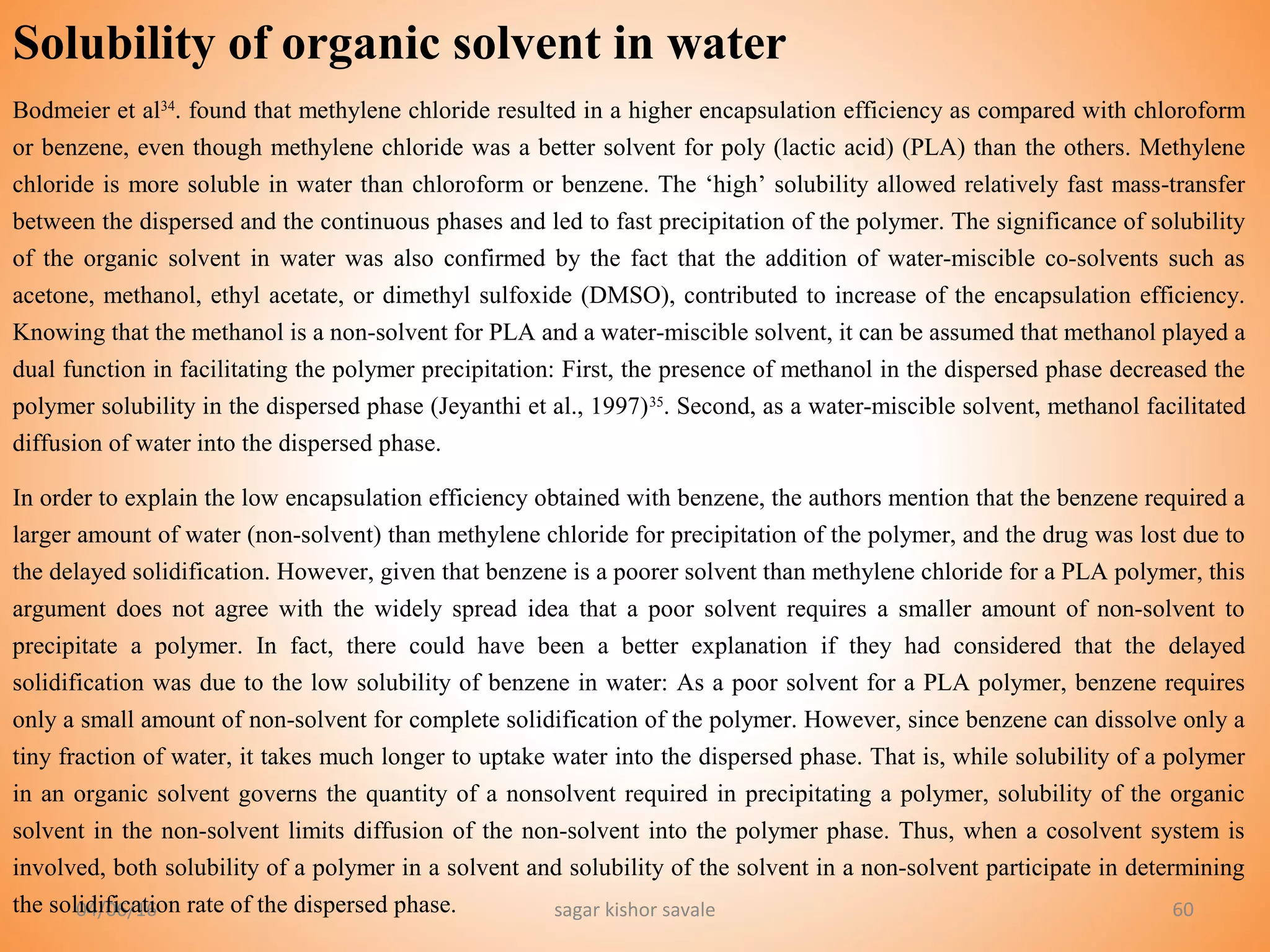 04/06/16 sagar kishor savale 60
Solubility of organic solvent in water
Bodmeier et al34
. found that methylene chloride resulted in a higher encapsulation efficiency as compared with chloroform
or benzene, even though methylene chloride was a better solvent for poly (lactic acid) (PLA) than the others. Methylene
chloride is more soluble in water than chloroform or benzene. The ‘high’ solubility allowed relatively fast mass-transfer
between the dispersed and the continuous phases and led to fast precipitation of the polymer. The significance of solubility
of the organic solvent in water was also confirmed by the fact that the addition of water-miscible co-solvents such as
acetone, methanol, ethyl acetate, or dimethyl sulfoxide (DMSO), contributed to increase of the encapsulation efficiency.
Knowing that the methanol is a non-solvent for PLA and a water-miscible solvent, it can be assumed that methanol played a
dual function in facilitating the polymer precipitation: First, the presence of methanol in the dispersed phase decreased the
polymer solubility in the dispersed phase (Jeyanthi et al., 1997)35
. Second, as a water-miscible solvent, methanol facilitated
diffusion of water into the dispersed phase.
In order to explain the low encapsulation efficiency obtained with benzene, the authors mention that the benzene required a
larger amount of water (non-solvent) than methylene chloride for precipitation of the polymer, and the drug was lost due to
the delayed solidification. However, given that benzene is a poorer solvent than methylene chloride for a PLA polymer, this
argument does not agree with the widely spread idea that a poor solvent requires a smaller amount of non-solvent to
precipitate a polymer. In fact, there could have been a better explanation if they had considered that the delayed
solidification was due to the low solubility of benzene in water: As a poor solvent for a PLA polymer, benzene requires
only a small amount of non-solvent for complete solidification of the polymer. However, since benzene can dissolve only a
tiny fraction of water, it takes much longer to uptake water into the dispersed phase. That is, while solubility of a polymer
in an organic solvent governs the quantity of a nonsolvent required in precipitating a polymer, solubility of the organic
solvent in the non-solvent limits diffusion of the non-solvent into the polymer phase. Thus, when a cosolvent system is
involved, both solubility of a polymer in a solvent and solubility of the solvent in a non-solvent participate in determining
the solidification rate of the dispersed phase.
 