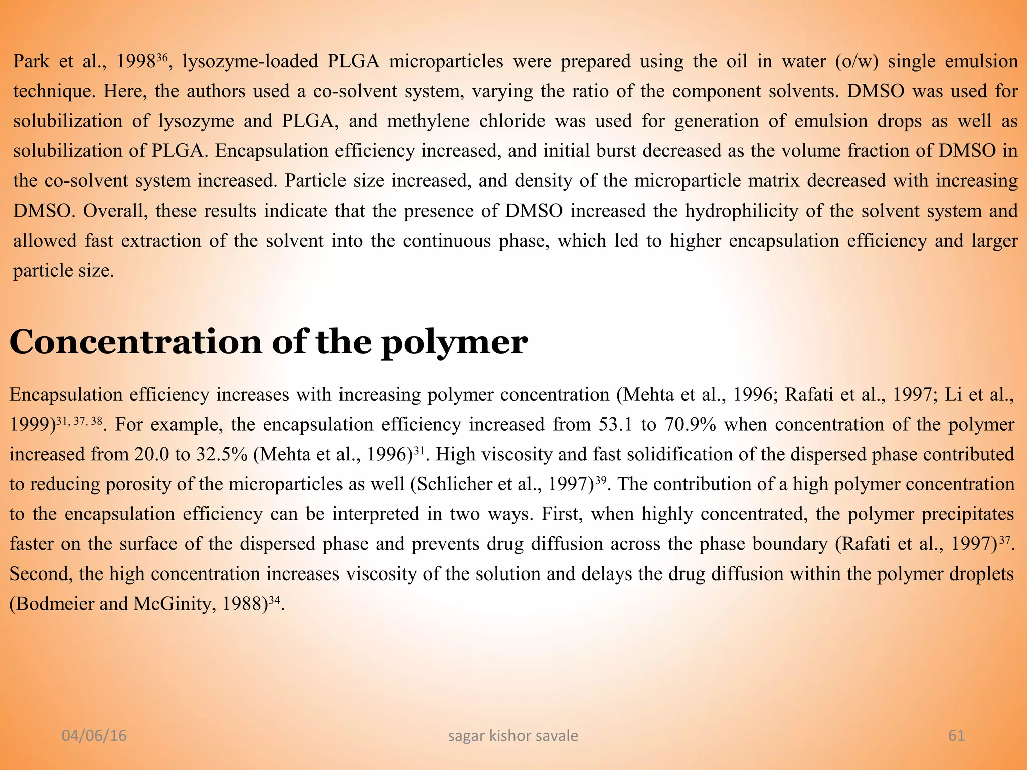 04/06/16 sagar kishor savale 61
Park et al., 199836
, lysozyme-loaded PLGA microparticles were prepared using the oil in water (o/w) single emulsion
technique. Here, the authors used a co-solvent system, varying the ratio of the component solvents. DMSO was used for
solubilization of lysozyme and PLGA, and methylene chloride was used for generation of emulsion drops as well as
solubilization of PLGA. Encapsulation efficiency increased, and initial burst decreased as the volume fraction of DMSO in
the co-solvent system increased. Particle size increased, and density of the microparticle matrix decreased with increasing
DMSO. Overall, these results indicate that the presence of DMSO increased the hydrophilicity of the solvent system and
allowed fast extraction of the solvent into the continuous phase, which led to higher encapsulation efficiency and larger
particle size.
Concentration of the polymer
Encapsulation efficiency increases with increasing polymer concentration (Mehta et al., 1996; Rafati et al., 1997; Li et al.,
1999)31, 37, 38
. For example, the encapsulation efficiency increased from 53.1 to 70.9% when concentration of the polymer
increased from 20.0 to 32.5% (Mehta et al., 1996)31
. High viscosity and fast solidification of the dispersed phase contributed
to reducing porosity of the microparticles as well (Schlicher et al., 1997)39
. The contribution of a high polymer concentration
to the encapsulation efficiency can be interpreted in two ways. First, when highly concentrated, the polymer precipitates
faster on the surface of the dispersed phase and prevents drug diffusion across the phase boundary (Rafati et al., 1997)37
.
Second, the high concentration increases viscosity of the solution and delays the drug diffusion within the polymer droplets
(Bodmeier and McGinity, 1988)34
.
 