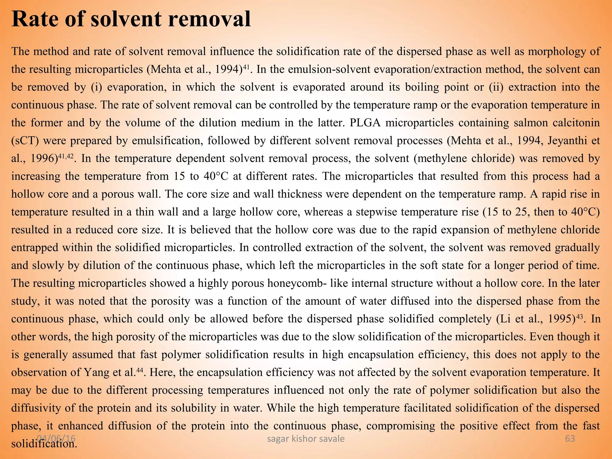 04/06/16 sagar kishor savale 63
Rate of solvent removal
The method and rate of solvent removal influence the solidification rate of the dispersed phase as well as morphology of
the resulting microparticles (Mehta et al., 1994)41
. In the emulsion-solvent evaporation/extraction method, the solvent can
be removed by (i) evaporation, in which the solvent is evaporated around its boiling point or (ii) extraction into the
continuous phase. The rate of solvent removal can be controlled by the temperature ramp or the evaporation temperature in
the former and by the volume of the dilution medium in the latter. PLGA microparticles containing salmon calcitonin
(sCT) were prepared by emulsification, followed by different solvent removal processes (Mehta et al., 1994, Jeyanthi et
al., 1996)41,42
. In the temperature dependent solvent removal process, the solvent (methylene chloride) was removed by
increasing the temperature from 15 to 40°C at different rates. The microparticles that resulted from this process had a
hollow core and a porous wall. The core size and wall thickness were dependent on the temperature ramp. A rapid rise in
temperature resulted in a thin wall and a large hollow core, whereas a stepwise temperature rise (15 to 25, then to 40°C)
resulted in a reduced core size. It is believed that the hollow core was due to the rapid expansion of methylene chloride
entrapped within the solidified microparticles. In controlled extraction of the solvent, the solvent was removed gradually
and slowly by dilution of the continuous phase, which left the microparticles in the soft state for a longer period of time.
The resulting microparticles showed a highly porous honeycomb- like internal structure without a hollow core. In the later
study, it was noted that the porosity was a function of the amount of water diffused into the dispersed phase from the
continuous phase, which could only be allowed before the dispersed phase solidified completely (Li et al., 1995)43
. In
other words, the high porosity of the microparticles was due to the slow solidification of the microparticles. Even though it
is generally assumed that fast polymer solidification results in high encapsulation efficiency, this does not apply to the
observation of Yang et al.44
. Here, the encapsulation efficiency was not affected by the solvent evaporation temperature. It
may be due to the different processing temperatures influenced not only the rate of polymer solidification but also the
diffusivity of the protein and its solubility in water. While the high temperature facilitated solidification of the dispersed
phase, it enhanced diffusion of the protein into the continuous phase, compromising the positive effect from the fast
solidification.
 