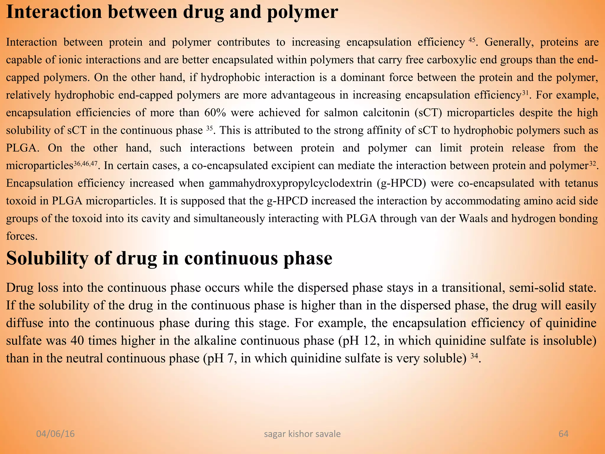 04/06/16 sagar kishor savale 64
Interaction between drug and polymer
Interaction between protein and polymer contributes to increasing encapsulation efficiency 45
. Generally, proteins are
capable of ionic interactions and are better encapsulated within polymers that carry free carboxylic end groups than the end-
capped polymers. On the other hand, if hydrophobic interaction is a dominant force between the protein and the polymer,
relatively hydrophobic end-capped polymers are more advantageous in increasing encapsulation efficiency31
. For example,
encapsulation efficiencies of more than 60% were achieved for salmon calcitonin (sCT) microparticles despite the high
solubility of sCT in the continuous phase 35
. This is attributed to the strong affinity of sCT to hydrophobic polymers such as
PLGA. On the other hand, such interactions between protein and polymer can limit protein release from the
microparticles36,46,47
. In certain cases, a co-encapsulated excipient can mediate the interaction between protein and polymer32
.
Encapsulation efficiency increased when gammahydroxypropylcyclodextrin (g-HPCD) were co-encapsulated with tetanus
toxoid in PLGA microparticles. It is supposed that the g-HPCD increased the interaction by accommodating amino acid side
groups of the toxoid into its cavity and simultaneously interacting with PLGA through van der Waals and hydrogen bonding
forces.
Solubility of drug in continuous phase
Drug loss into the continuous phase occurs while the dispersed phase stays in a transitional, semi-solid state.
If the solubility of the drug in the continuous phase is higher than in the dispersed phase, the drug will easily
diffuse into the continuous phase during this stage. For example, the encapsulation efficiency of quinidine
sulfate was 40 times higher in the alkaline continuous phase (pH 12, in which quinidine sulfate is insoluble)
than in the neutral continuous phase (pH 7, in which quinidine sulfate is very soluble) 34
.
 