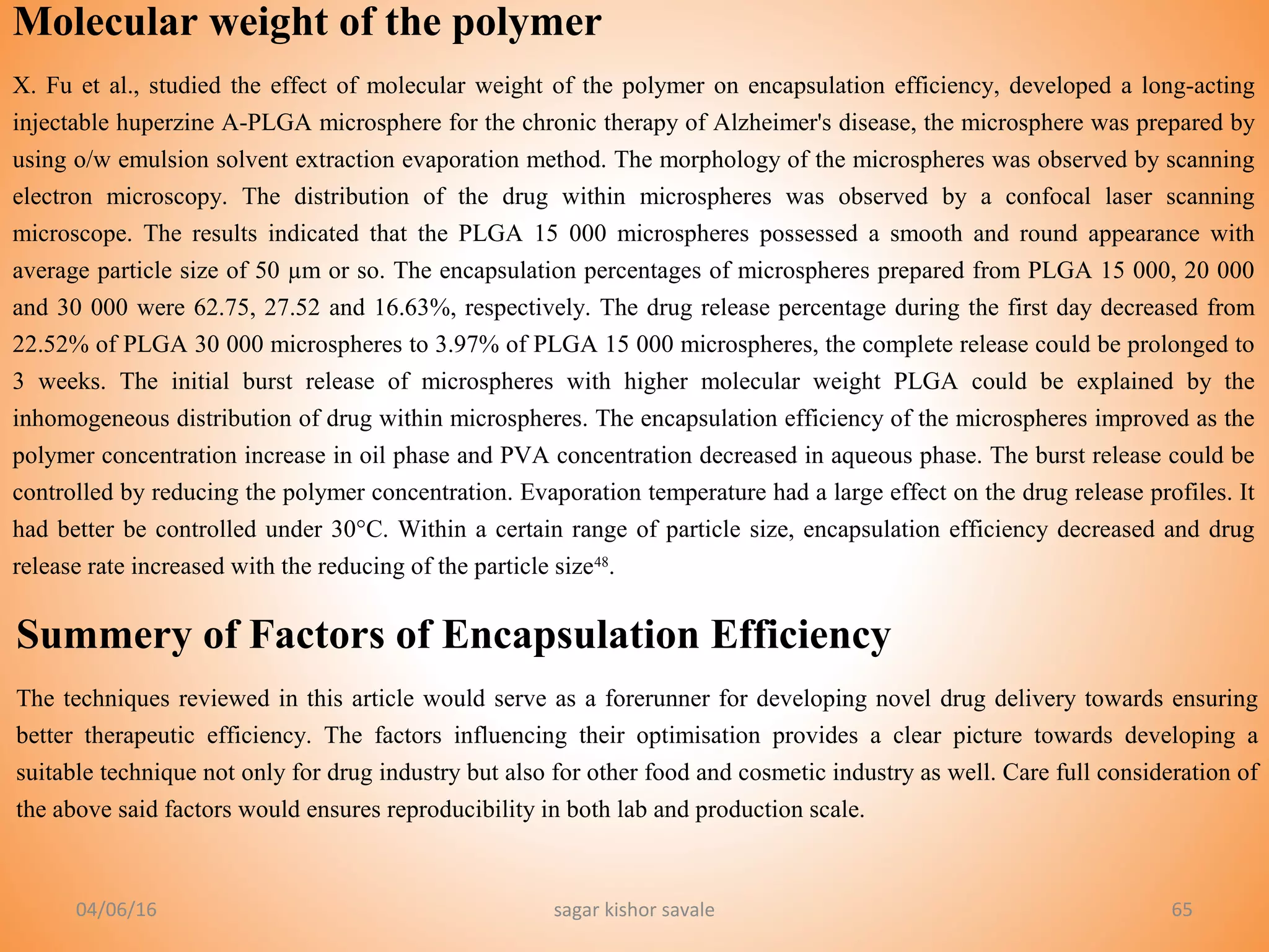 04/06/16 sagar kishor savale 65
Molecular weight of the polymer
X. Fu et al., studied the effect of molecular weight of the polymer on encapsulation efficiency, developed a long-acting
injectable huperzine A-PLGA microsphere for the chronic therapy of Alzheimer's disease, the microsphere was prepared by
using o/w emulsion solvent extraction evaporation method. The morphology of the microspheres was observed by scanning
electron microscopy. The distribution of the drug within microspheres was observed by a confocal laser scanning
microscope. The results indicated that the PLGA 15 000 microspheres possessed a smooth and round appearance with
average particle size of 50 µm or so. The encapsulation percentages of microspheres prepared from PLGA 15 000, 20 000
and 30 000 were 62.75, 27.52 and 16.63%, respectively. The drug release percentage during the first day decreased from
22.52% of PLGA 30 000 microspheres to 3.97% of PLGA 15 000 microspheres, the complete release could be prolonged to
3 weeks. The initial burst release of microspheres with higher molecular weight PLGA could be explained by the
inhomogeneous distribution of drug within microspheres. The encapsulation efficiency of the microspheres improved as the
polymer concentration increase in oil phase and PVA concentration decreased in aqueous phase. The burst release could be
controlled by reducing the polymer concentration. Evaporation temperature had a large effect on the drug release profiles. It
had better be controlled under 30°C. Within a certain range of particle size, encapsulation efficiency decreased and drug
release rate increased with the reducing of the particle size48
.
Summery of Factors of Encapsulation Efficiency
The techniques reviewed in this article would serve as a forerunner for developing novel drug delivery towards ensuring
better therapeutic efficiency. The factors influencing their optimisation provides a clear picture towards developing a
suitable technique not only for drug industry but also for other food and cosmetic industry as well. Care full consideration of
the above said factors would ensures reproducibility in both lab and production scale.
 
