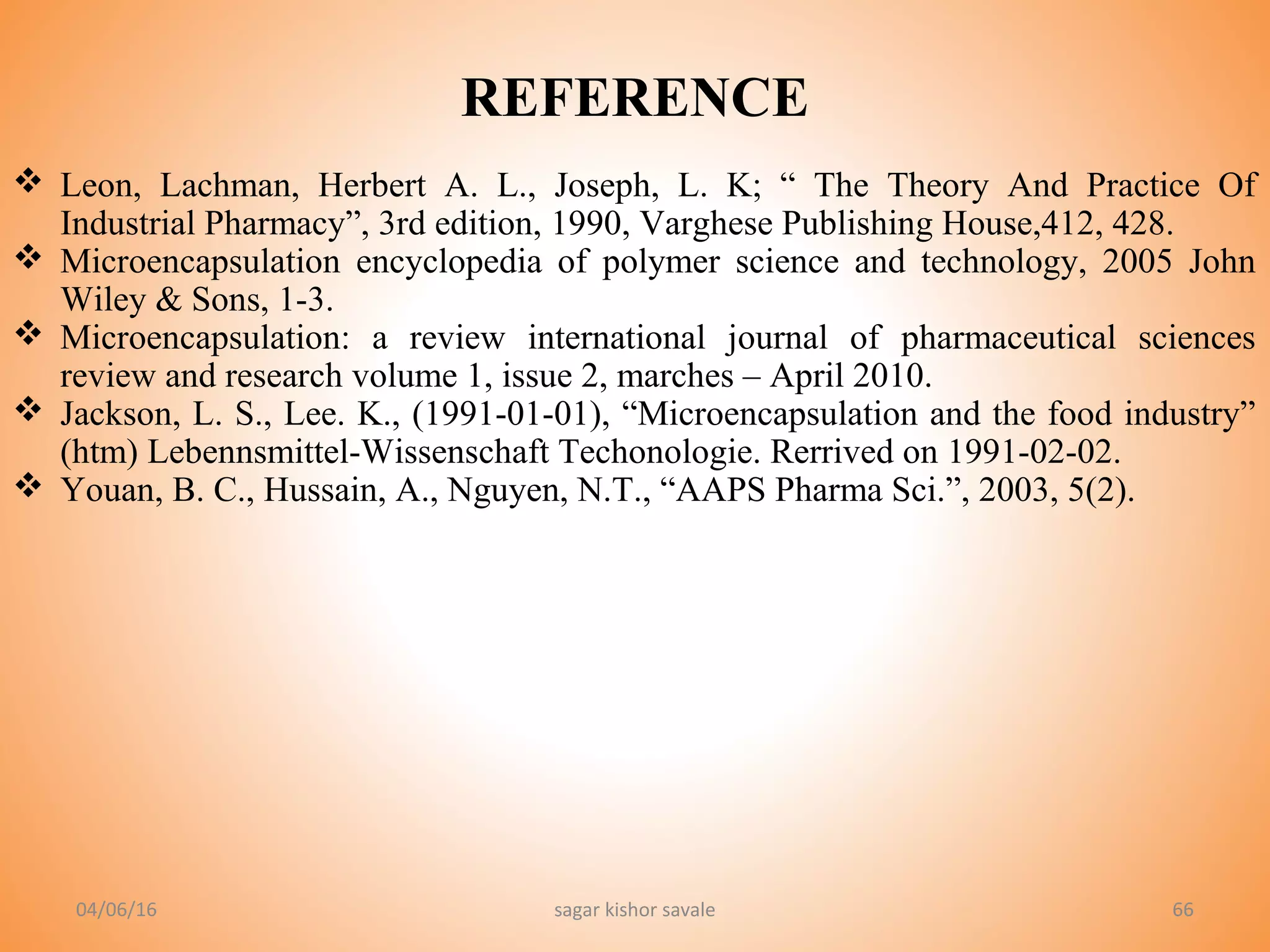6666
REFERENCE
 Leon, Lachman, Herbert A. L., Joseph, L. K; “ The Theory And Practice Of
Industrial Pharmacy”, 3rd edition, 1990, Varghese Publishing House,412, 428.
 Microencapsulation encyclopedia of polymer science and technology, 2005 John
Wiley & Sons, 1-3.
 Microencapsulation: a review international journal of pharmaceutical sciences
review and research volume 1, issue 2, marches – April 2010.
 Jackson, L. S., Lee. K., (1991-01-01), “Microencapsulation and the food industry”
(htm) Lebennsmittel-Wissenschaft Techonologie. Rerrived on 1991-02-02.
 Youan, B. C., Hussain, A., Nguyen, N.T., “AAPS Pharma Sci.”, 2003, 5(2).
04/06/16 sagar kishor savale
 
