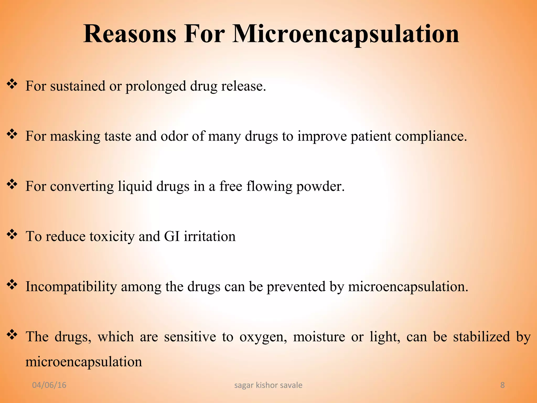 88
Reasons For Microencapsulation
 For sustained or prolonged drug release.
 For masking taste and odor of many drugs to improve patient compliance.
 For converting liquid drugs in a free flowing powder.
 To reduce toxicity and GI irritation
 Incompatibility among the drugs can be prevented by microencapsulation.
 The drugs, which are sensitive to oxygen, moisture or light, can be stabilized by
microencapsulation
04/06/16 sagar kishor savale
 