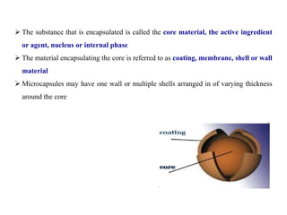  The substance that is encapsulated is called the core material, the active ingredient
or agent, nucleus or internal phase
 The material encapsulating the core is referred to as coating, membrane, shell or wall
material
 Microcapsules may have one wall or multiple shells arranged in of varying thickness
around the core
 