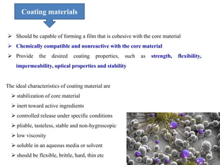  Should be capable of forming a film that is cohesive with the core material
 Chemically compatible and nonreactive with the core material
 Provide the desired coating properties, such as strength, flexibility,
impermeability, optical properties and stability
The ideal characteristics of coating material are
 stabilization of core material
 inert toward active ingredients
 controlled release under specific conditions
 pliable, tasteless, stable and non-hygroscopic
 low viscosity
 soluble in an aqueous media or solvent
 should be flexible, brittle, hard, thin etc
Coating materials
 