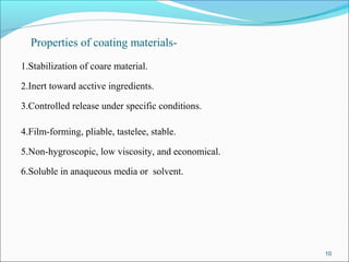 Properties of coating materials-
1.Stabilization of coare material.
2.Inert toward acctive ingredients.
3.Controlled release under specific conditions.
4.Film-forming, pliable, tastelee, stable.
5.Non-hygroscopic, low viscosity, and economical.
6.Soluble in anaqueous media or solvent.
10
 