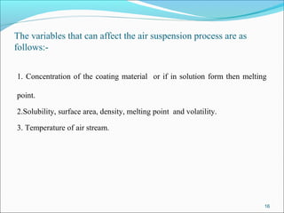 The variables that can affect the air suspension process are as
follows:-
1. Concentration of the coating material or if in solution form then melting
point.
2.Solubility, surface area, density, melting point and volatility.
3. Temperature of air stream.
16
 