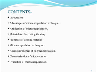 CONTENTS-
Introduction .
Advantages of microencapsulation technique.
Application of microencapsulation.
Material use for coating the drug.
Properties of coating material.
Microencapsulation techniques.
Kinetics properties of microencapsulation.
Characterization of microcapsules.
Evaluation of microencapsulation.
2
 