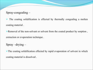 Spray-congealing –
 The coating solidification is effected by thermally congealing a molten
coating material .
Removal of the non-solvant or solvent from the coated product by sorption ,
extraction or evaporation technique .
Spray –drying –
The coating solidification effected by rapid evaporation of solvent in which
coating material is dissolved .
 